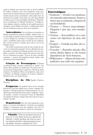 a 127
sando os infelizes que moravam antes no local escolhido.
Por hábito, mudam-se com certa freqüência, nunca per-
manecendo no mesmo lugar por mais do que um mês. Cos-
tumam possuir muitos esconderijos onde podem ficar em
momentos de tumulto. Uma tática nova de alguns Brujah
é mudar-se para os lares de famílias suburbanas, submeten-
do-as à Dominação. Os Brujah “grudam-se” à família du-
rante algumas semanas e mudam-se em seguida quando se
entediam. Certos Brujah “recrutam” os adolescentes rebel-
des da vizinhança um pouco antes de se mudarem.
Antecedentes: Ao escolherem sua progênie, os
Brujah naturalmente preferem rebeldes. Apenas raras ve-
zes um neófito é guiado através do processo. Normalmente
os novos Brujah são entregues à sua própria sorte, convo-
cados e auxiliados apenas pela vontade de seus senhores.
Ele costuma manter-se anônimo para evitar a ira de um
Príncipe severo.
Um senhor costuma gerar mais de uma criança da noi-
te por vez, formando uma prole. Como os Brujah nem sem-
pre pedem a permissão do Príncipe quando criam sua pro-
gênie, as chances de sobrevivência das crianças serão mai-
ores se formarem um grupo. Trata-se de uma estratégia
numérica — quanto mais progênitos forem criados, mais
provável será sua sobrevivência.
Criação de Personagens: Os Brujah
costumam possuir conceitos criminosos ou “punk”, mas
muitos deles também são intelectuais. Na maioria das ve-
zes possuem Comportamento agressivo e Naturezas muito
extremas. Os Atributos Físicos são primários, assim como
as Perícias. Os Brujah costumam ter Contatos, Aliados e
Rebanho entre seus Antecedentes.
Disciplinas do Clã: Rapidez, Potência,
Presença
Fraquezas: Os membros deste clã são tomados
pela frenesi com mais rapidez que os outros vampiros. En-
tretanto, os Brujah negam isto terminantemente. Na ver-
dade ficam extremamente hostis (quase atingindo o frene-
si) quando o assunto é levantado. O grau de dificuldade
das jogadas de frenesi é sempre dois níveis maior do que o
número anotado.
Organização: Este clã é mal organizado e rara-
mente se encontra formalmente. Contudo seus membros
apóiam os anarquistas mais que qualquer outro clã. Na
verdade os anarquistas formam o núcleo do movimento.
Estereótipos:
• Nosferatu — Devido à sua aparência,
são rejeitados injustamente. Somos os
únicos que os respeitam, a despeito de
sua bestialidade.
• Tremere — Nossos arqui-inimigos.
Ninguém é pior que esses manipu-
ladores.
• Ventrue — Esses políticos vis e coni-
ventes são hipócritas do mais alto
grau.
• Gangrel — Verdade seja dita: eles sa-
bem lutar.
• Toreador — Bastardos afetados. Eles
seriam aliados dignos se não fossem
dependentes de vícios humanos.
• Malkavianos — Alguns são bons com-
panheiros, mas todos são esquisitos.
Citação: “Todos seres pensantes merecem ser
livres esse é o nosso direito de nascença. Quando der-
rubarmos o sistema decadente que tenta nos gover-
nar, poderemos derrubar o sistema que governa os mor-
tais também. Seremos os salvadores da Terra.”
Capítulo Sete: Características
 