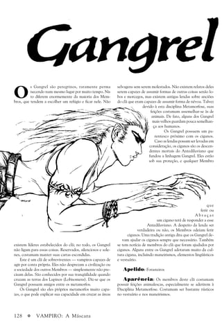 128 a VAMPIRO: A Máscara
O
s Gangrel são peregrinos, raramente perma
necendo num mesmo lugar por muito tempo. Nis
to diferem enormemente da maioria dos Mem-
bros, que tendem a escolher um refúgio e ficar nele. Não
existem líderes estabelecidos do clã; no todo, os Gangrel
não ligam para essas coisas. Reservados, silenciosos e sole-
nes, costumam manter suas cartas escondidas.
Este é um clã de sobreviventes — vampiros capazes de
agir por conta própria. Eles não desprezam a civilização ou
a sociedade dos outros Membros — simplesmente não pre-
cisam delas. São conhecidos por sua tranqüilidade quando
cruzam as terras dos Lupinos (Lobisomens). Diz-se que os
Gangrel possuem amigos entre os metamorfos.
Os Gangrel são eles próprios metamorfos muito capa-
zes, o que pode explicar sua capacidade em cruzar as áreas
selvagens sem serem molestados. Não existem relatos deles
serem capazes de assumir formas de outras coisas senão lo-
bos e morcegos, mas existem antigas lendas sobre anciões
do clã que eram capazes de assumir forma de névoa. Talvez
devido à esta disciplina Metamorfose, suas
feições costumam assemelhar-se às de
animais. De fato, alguns dos Gangrel
mais velhos guardam pouca semelhan-
ça aos humanos.
Os Gangrel possuem um pa-
rentesco próximo com os ciganos.
Caso as lendas possam ser levadas em
consideração, os ciganos são os descen-
dentes mortais do Antediluviano que
fundou a linhagem Gangrel. Eles estão
sob sua proteção, e qualquer Membro
que
ferir ou
A b r a ç a r
um cigano terá de responder a esse
Antediluviano. A despeito da lenda ser
verdadeira ou não, os Membros odeiam ferir
ciganos. Uma tradição antiga dita que os Gangrel de-
vam ajudar os ciganos sempre que necessário. Também
se tem notícia de membros do clã que foram ajudados por
ciganos. Alguns entre os Gangrel adotaram muito da cul-
tura cigana, incluindo maneirismos, elementos lingüísticos
e vestuário.
Apelido: Forasteiros
Aparência: Os membros deste clã costumam
possuir feições animalescas, especialmente se aderirem à
Disciplina Metamorfose. Costumam ser bastante rústicos
no vestuário e nos maneirismos.
 