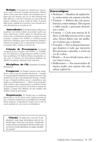 a 129
Refúgio: Os Gangrel são nômades por natureza,
quase nunca adotando moradias permanentes. Embora
muitos vivam numa única cidade, não costumam criar re-
fúgios para eles mesmos, mas em vez disso dormem num
lugar diferente a cada dia. Costumam ser encontrados em
parques, zoológicos ou áreas verdes da cidade. A maioria
deles possui a aptidão de se mesclar à terra, fazendo isso a
cada alvorada para se esconder do sol.
Antecedentes: Os Gangrel sempre escolhem seus
progênitos com muito cuidado, procurando aqueles que
sejam sobreviventes. Porém, depois de Abraçarem esses
mortais, eles os abandonam, deixando as crianças da noite
entregues à própria sorte. Embora os senhores possam
observá-los à distância, quase nunca interferem. Quando o
momento for propício, eles se apresentam às suas proles e
as instruem sobre a cultura e as leis do clã.
Criação de Personagem: Os Gangrel
costumem possuir conceitos como Errante ou Trabalha-
dor. Suas Naturezas e Comportamentos tendem a ser bas-
tante semelhantes. Os Atributos Físicos são primários, as-
sim como os Talentos. Os Antecedentes habituais são:
Aliados (os ciganos) e Mentores (seus senhores).
Disciplinas do Clã: Animalismo, Fortitude,
Metamorfose
Fraquezas: Os Gangrel tornam-se mais anima-
lescos a cada vez que são tomados pelo frenesi — o jogador
de um personagem Gangrel precisa adquirir um novo traço
animal cada vez que o personagem ficar frenético. À medi-
da que o Gangrel envelhece, passa a assemelhar-se mais
àquilo que verdadeiramente é — a Besta. Essas particulari-
dades tendem a afetar negativamente os Atributos Sociais
do personagem. Para cada cinco características animais ad-
quiridas, o jogador deve diminuir em uma unidade cada
Atributo Social do personagem.
Organização: Os Gangrel não se consideram
pertencentes a um clã. Quase nunca realizam reuniões de
clã e raramente comparecem às assembléias da Camarilla.
Porém, preferem a companhia de vampiros de seu clã à de
outros, podendo ser vistos juntos com freqüência.
Citação: “A cidade não é nosso lar. É sim-
plesmente o único lugar onde podemos viver por um
período longo. Nosso povo está doente e desajustado
porque vivemos neste purgatório há muito tempo e por
nos termos tornado dependentes do sangue maculado
dos mortais.”
Estereótipos:
• Nosferatu — Membros de espírito for-
te; temos muito em comum com eles.
• Tremere — Embora eles não perce-
bam isso, somos inimigos. Eles seguem
a trilha errada e procuram destruir-
nos a todos.
• Ventrue — Cada seita precisa de lí-
deres. Cada líder precisa servir a uma
seita. Nossos líderes não são melho-
res ou piores que a maioria.
• Toreador — Nós os desprezamos por-
que desprezo é tudo que merecem.
Eles precisam a aprender a servir em
vez de roubar.
• Brujah — A sua virtude é pura, mas a
sua visão é turva.
• Malkavianos — São reservatórios de
imenso poder, mas mesmo eles não
sabem explorá-lo.
Capítulo Sete: Características
 