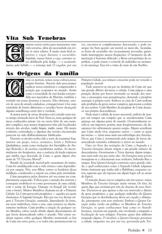 a 13
Vita Sub Tenebras
xistem outras razões para mantermos uma
vida noturna, além da necessidade em evi-
tar os raios solares. É muito mais fácil es-
preitar e caçar durante a escuridão.
Imprimis, nessas horas a caça costuma es-
tar debilitada pela fadiga — e ocasional-
mente pela bebida — e enxerga mal. O caçador, por sua
vez, encontra-se completamente descansado, e pode en-
xergar tão bem quanto um mortal ao meio-dia. Secundus,
as horas de escuridão são escassamente povoadas, garan-
tindo interrupções menos freqüentes. O momento da ali-
mentação é bastante delicado: a Besta está próxima da su-
perfície, e pode tomar o controle do indivíduo no momen-
to da matança. Essa foi a ruína de mais de um Neófito.
As Origens da Família
omo os mortais, temos nossa cultura,nossa
própria história. Através dela procuramos
explicar nossa existência e compreender a
posição que ocupamos no mundo. Assim
como a veracidade de suas lendas está per-
dida nos meandros da História, também a
verdade em nossa doutrina é incerta. Não obstante, atra-
vés de anos de estudo cuidadoso, consegui trazer à luz uma
variedade de fontes diferentes, e acredito haver alcançado
alguma semelhança entre fato e verdade.
A maior parte de nossa doutrina está contida num tex-
to antigo chamado Livro de Nod. Nem eu, nem qualquer de
meus conhecidos jamais viu ou ouviu falar de um exem-
plar completo, mas muitos fragmentos têm sido localizados
através dos séculos, multis linguis, multis causis. Há muita
confusão, contradição, e algumas das versões encontradas
parecem ter sido deliberadamente falsificadas.
Durante os séculos tenho tido a sorte de examinar frag-
mentos em grego, turco, aramaico, latim e Hebraica
Quabalistica, assim como traduções dos hieróglifos do An-
tigo Reinado e de escritas cuneiformes assírias. As incon-
sistências são freqüentes, mas a essência da lenda expressa
que minha raça descende de Caim, a quem alguns cha-
mam de “O Terceiro Mortal”.
Banido da sociedade mortal pelo assassinato do irmão,
Caim foi amaldiçoado com a vida eterna e uma dependên-
cia por sangue. Nós, seus filhos, somos os herdeiros dessa
maldição, condenados a repetir seu crime pela eternidade.
Caim peregrinou pelos desertos até seu nome ser com-
pletamente esquecido. Voltou para o mundo dos mortais e
conseguiu estabelecer-se como governante de uma cidade,
com o nome de Enoque, Unieque ou Enquil (de acordo
com a fonte). Muitos Membros chamam-na de a Primeira
Cidade. Lá, Caim gerou três progênitos — aqueles aos quais
chamamos A Segunda Geração. Eles por sua vez deram ori-
gem à Terceira Geração, estimada, dependendo da fonte,
em nove indivíduos, vinte e sete, uma centena ou absolu-
tamente nenhum. Caim proibiu a criação de qualquer ou-
tro Membro, talvez tendo obtido algum discernimento do
que havia desencadeado sobre o mundo. Não existe ne-
nhum registro sobre qualquer Membro instituindo as leis
de Caim em outra parte, e se todos eles permaneceram na
Primeira Cidade, seu número crescente pode ter vencido a
população mortal.
Tudo manteve-se em paz no domínio de Caim até que
um grande dilúvio devastou a cidade. Caim julgou-o uma
punição divina por haver retornado ao mundo dos mor-
tais, e prosseguiu suas peregrinações, deixando a progênie
entregue à própria sorte. Embora as crias de Caim tenham
sido proibidas de gerar outros vampiros, ignoraram a ordem
de seu senhor. Cada Membro da progênie de Caim deseja-
va sua própria descendência.
Nada mais é sabido de nosso ancestral, embora de tem-
pos em tempos um vampiro que se autodenomine Caim
apareça em alguma parte do mundo. Ocasionalmente re-
vela-se um impostor; porém, mais freqüentemente, ele de-
saparece tão subitamente quanto surgiu. Alguns acreditam
que Caim ainda viva, enquanto outros — entre os quais
me incluo — vêem nisso mais um subterfúgio dos Anciões.
Diz-se que Caim é atormentado pela mágoa de haver de-
sencadeado tamanho sofrimento e terror no mundo.
Uma vez livre das restrições de Caim, a Segunda e a
Terceira Gerações deram origem a um grande número de
descendentes. Governaram a Terra durante algum tempo,
mas nem tudo era paz entre eles. As Gerações mais jovens
insurgiram-se e chacinaram seus senhores, bebendo-lhes o
sangue. Esta Quarta Geração construiu outra grande cida-
de, a qual conhecemos como a Segunda Cidade (algumas
fontes insinuam que tenha sido a Babilônia, enquanto ou-
tras sugerem que ela repousa em algum lugar sob as areias
do Egito).
O reinado desses novos vampiros não foi sereno: vários
Membros da Terceira Geração ainda viviam. De fato, há
quem diga que estariam por trás da chacina de seus Anci-
ões. Decretou-se que apenas a eles era reservado o direito
de gerar progênitos, e que qualquer indivíduo da Quarta
Geração que os desobedecesse devia ser caçado e elimina-
do, juntamente com seus senhores. Embora a Quarta Ge-
ração tenha vivido em público, os Membros da Terceira
Geração, os quais conhecemos hoje como os Antedi-
luvianos, viveram em segredo, não revelando a ninguém a
localização de seus refúgios. Durante quase dois milênios
(segundo alguns, 23 séculos), a Quarta Geração governou
a cidade, enquanto era, por sua vez, governada pela Ter-
Prelúdio
 