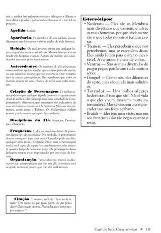 a 131
tais, o senhor fará tudo para tornar o Abraço e a Gênese o
mais difíceis possível, procurando enlouquecer o mortal no
processo.
Apelido: Loucos
Aparência: Os membros do clã adotam visuais
diferentes uns dos outros e vivem estilos de vida diversos.
Refúgio: Os malkavianos vivem em qualquer lu-
gar no qual sintam-se confortáveis. Muitos deles procuram
residir em hospitais e asilos. Alguns até mesmo são consi-
derados internos pelos funcionários.
Antecedentes: Os membros do clã selecionam
como neófitos apenas aqueles que estejam perto da morte,
ou que sejam tão insanos que sua existência como vampiro
será de pouca conseqüência. Eles acreditam que todos os
mortais devem ter uma chance de viver suas vidas natu-
rais.
Criação de Personagem: Os malkavia-
nos podem seguir qualquer tipo de conceito — quanto mais
absurdo melhor. Eles podem possuir uma variedade de Com-
portamentos diferentes, que raramente são indicativos de
suas verdadeiras naturezas. Os Atributos Mentais são pri-
mários, assim como o Talento. Os Malkavianos podem
possuir praticamente qualquer Antecedente.
Disciplinas do Clã: Auspícios, Domina-
ção, Ofuscação
Fraquezas: Todos os membros deste clã possu-
em algum tipo de insanidade. Na verdade, os personagens
devem começar o jogo com uma. O jogador pode escolher
qualquer uma (veja o Capítulo Oito), mas o personagem
nunca será capaz de superá-la completamente, não impor-
ta quanta Força de Vontade gaste. Os personagens dessa
linhagem sempre estão impregnados por um toque de lou-
cura.
Organização: Provavelmente muitos malka-
vianos não compreendem que são um clã; o restante está
ocupado tentando provar que não são malkavianos.
Citação: “Loucura, você diz! Tem medo de
mim? Tem medo do que posso fazer, do que posso
dizer? Que reação curiosa. Não acha que é um pouco
preocupante?”
Estereótipos:
• Nosferatu — Eles são os Membros
mais divertidos que existem, e talvez
os mais honestos, porque obviamente
são o que todos os outros tentam evi-
tar.
• Tremere — Eles percebem o que nós
percebemos, mas se escondem disso.
Eles ainda lutam para evitar o inevi-
tável. A natureza é cheia de voltas.
• Ventrue — São os mais divertidos de
pregar peças, pois levam tudo muito a
sério.
• Gangrel — Como nós, são diferentes
do resto, mas são ainda mais solitári-
os.
• Toreador — Uns bobos-alegres
hedonistas, é isso que são! Não é vida
o que eles vivem, mas uma morte in-
terminável. Mas se viessem a compre-
ender isso sua festa acabaria.
• Brujah — Eles tem uma visão, mas em
seu fanatismo são tão cegos quanto o
resto.
Capítulo Sete: Características
 