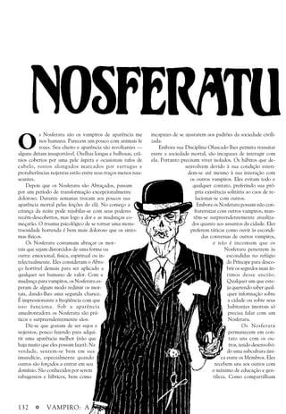 132 a VAMPIRO: A Máscara
O
s Nosferatu são os vampiros de aparência me
nos humana. Parecem um pouco com animais fe
rozes. Seu cheiro e aparência são revoltantes —
alguns diriam insuportável. Orelhas longas e bulbosas, crâ-
nios cobertos por uma pele áspera e ocasionais tufos de
cabelo, rostos alongados marcados por verrugas e
protuberâncias nojentas estão entre seus traços menos nau-
seantes.
Depois que os Nosferatu são Abraçados, passam
por um período de transformação excepcionalmente
doloroso. Durante semanas trocam aos poucos sua
aparência mortal pelas feições do clã. No começo a
criança da noite pode rejubilar-se com seus poderes
recém-descobertos, mas logo a dor e as mudanças co-
meçarão. O trauma psicológico de se tornar uma mons-
truosidade horrenda é bem mais doloroso que os sinto-
mas físicos.
Os Nosferatu costumam abraçar os mor-
tais que sejam distorcidos de uma forma ou
outra: emocional, fisica, espiritual ou in-
telectualmente. Eles consideram o Abra-
ço horrível demais para ser aplicado a
qualquer ser humano de valor. Com a
mudança para vampiros, os Nosferatu es-
peram de algum modo redimir os mor-
tais, dando-lhes uma segunda chance.
É impressionante a freqüência com que
isso funciona. Sob a aparência
amedrontadora os Nosferatu são prá-
ticos e surpreendentemente sãos.
Diz-se que gostam de ser sujos e
nojentos, pouco fazendo para adqui-
rir uma aparência melhor (não que
haja muito que eles possam fazer). Na
verdade, sentem-se bem em sua
imundície, especialmente quando
outros são forçados a entrar em seu
domínio. São conhecidos por serem
rabugentos e lúbricos, bem como
incapazes de se ajustarem aos padrões da sociedade civili-
zada.
Embora sua Disciplina Ofuscado lhes permita transitar
entre a sociedade mortal, são incapazes de interagir com
ela. Portanto precisam viver isolados. Os hábitos que de-
senvolvem devido à sua condição esten-
dem-se até mesmo à sua interação com
os outros vampiros. Eles evitam todo e
qualquer contato, preferindo sua pró-
pria existência solitária ao caos de re-
lacionar-se com outros.
Embora os Nosferatu possam não con-
fraternizar com outros vampiros, man-
têm-se surpreendentemente atualiza-
dos quanto aos assuntos da cidade. Eles
preferem táticas como ouvir às escondi-
das conversas de outros vampiros,
e não é incomum que os
Nosferatu penetrem às
escondidas no refúgio
do Príncipe para desco-
brir os segredos mais ín-
timos desse ancião.
Qualquer um que este-
ja querendo saber qual-
quer informação sobre
a cidade ou sobre seus
habitantes imortais só
precisa falar com um
Nosferatu.
Os Nosferatu
permanecem em con-
tato uns com os ou-
tros, tendo desenvolvi-
do uma subcultura úni-
ca entre os Membros. Eles
recebem uns aos outros com
o máximo de educação e gen-
tileza. Como compartilham
 