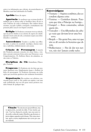 a 133
entre si as informações que coletam, são possivelmente os
Membros mais bem informados da Família.
Apelido: Ratos de esgoto
Aparência: As mudanças que ocorrem devido à
maldição que se abateu sobre os membros deste clã são as
mais evidentes de todas as linhagens. Eles exibem dentes
enormes, sua pele é pálida e enrugada e normalmente não
possuem pêlos (exceto nos lugares errados).
Refúgio: Os Nosferatu costumam viver no subsolo,
seja em porões úmidos ou no sistema de esgotos da cidade.
Quando vivem acima do solo, costumam ocupar casas aban-
donadas e cemitérios.
Antecedentes: Tendem a escolher seus filho-
tes entre os párias da sociedade: mendigos, doentes men-
tais e indivíduos definitivamente anti-sociais.
Criação de Personagem: A maioria
dos Nosferatu possuem conceitos de classe baixa, e ten-
dem a possuir contrastes fortes entre suas Naturezas e seus
Comportamentos. Os Atributos físicos são primários, as-
sim como os Talentos.
Disciplinas do Clã: Animalismo, Ofusca-
ção, Potência
Fraquezas: Os Nosferatu são tão feios que pos-
suem Aparência zero, Simplesmente risque o Atributo da
ficha do personagem. Os Nosferatu fracassam em todas
ações que envolvam aparência (são realmente horrendos).
Organização: Eles tendem a ser solitários, con-
vivendo pouco entre si. São unidos em espírito, com uma
rede estabelecida, mas seu clã quase nunca promove reu-
niões formais de qualquer tipo.
Citação: “Eu não procuro por problemas, mas
se aparecerem, escondo-me deles. É isso mesmo, ga-
roto. Você me chama de covarde, mas esses anos to-
dos tenho conhecido muitos Membros que ficaram es-
pertos alguns segundos tarde demais. Não somos imor-
tais: agora a morte simplesmente não ocorre por cau-
sas naturais.
Estereótipos:
• Tremere — Sujeitos sombrios; eles es-
condem alguma coisa
• Ventrue — Certinhos demais. Pare-
cem que têm o Príncipe na barriga...
• Gangrel — Bons camaradas; sabem
quem são.
• Toreador — Uns filhotinhos de cabe-
ça vazia que deviam levar uma boa
sova.
• Brujah — São gente boa, uma vez que
não se dê ouvidos às besteiras que di-
zem.
• Malkavianos — São de dar nos ner-
vos, não são? Jamais confie neles.
Capítulo Sete: Características
 