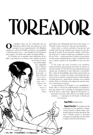 134 a VAMPIRO: A Máscara
O
s membros deste clã são conhecidos por seu
hedonismo, embora haja um equívoco na inter
pretação de seu comportamento. São Membros
orgulhosos e nobres da Família, excitam-se com facilidade
e cultivam gostos caros — mas classificá-los de hedonistas
seria exagero. Os artistas são sempre incompreendidos.
Os Toreador são os membros mais sofisticados da Fa-
mília. Concentram-se na beleza como nenhum mortal o
faz. Usam seus senti-
dos e gostos refina-
dos, adquiridos
após o Abraço,
para tornarem-
se altamente
devotados à
Arte. Para um
T o r e a d o r ,
nada importa
mais que a
beleza, em-
bora em
m u i t o s
casos a
busca
pela beleza seja sobrepujada pela busca pelo prazer, e o
Toreador torna-se um pouco mais que um sensualista.
Como todos os artistas autênticos, buscam por uma
verdade além de uma existência que temem que seja des-
provida de sentido. É essa luta pela verdade, e pela salva-
ção final, que os inspirou àquilo que consideram sua mis-
são na Terra — serem protetores do gênio da raça huma-
na. Eles amam verdadeiramente o vigor e a paixão dos mor-
tais, e jamais cansam-se de maravilhar-se com suas cria-
ções.
O clã como um todo considera seus membros
conservacionistas. Sua proteção recai sobre os maiores ar-
tistas do mundo. Os Toreador buscam especificamente por
aqueles que consideram os mais talentosos, concedendo-
lhes o dom da imortalidade, dessa forma preservando seu
gênio contra a os efeitos do tempo. Constantemente bus-
cam por novos talentos e gastam bastante tempo decidin-
do quem preservar e quem deixar entregue ao seu próprio
destino. Entre os Toreador estão alguns dos maiores músi-
cos e artistas que já viveram.
A maior fraqueza do Toreador é a sua sensibilidade à
beleza. Eles se cercam tão reflexivamente de elegância e
luxo que muitas vezes se perdem na perseguição intermi-
nável de vícios e mais vícios. Alguns do clã passam a se
preocupar com mais nada além de seu próprio prazer
contínuo — a reputação do clã inteiro é afetada por
seus excessos.
Apelido: Degenerados
Aparência: Os membros do clã
costumam ter boa aparência. Sempre
vestem segundo a última moda, com-
prando apenas nas lojas mais finas. Em
toda a Família, apenas os Toreador
conseguem acompanhar (ou dão valor)
à sempre mutável moda humana.
 