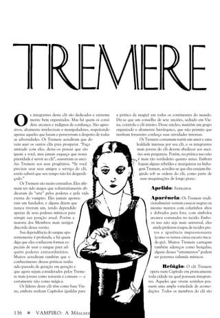 136 a VAMPIRO: A Máscara
O
s integrantes deste clã são dedicados e extrema
mente bem organizados. Mas há quem os consi
dere arcanos e indignos de confiança. São agres-
sivos, altamente intelectuais e manipuladores, respeitando
apenas aqueles que lutam e perseveram a despeito de todas
as adversidades. Os Tremere acreditam que de-
vem usar os outros clãs para prosperar. “Faça
amizade com eles, deixe-os pensar que são
iguais a você, mas jamais esqueça que nossa
prioridade é servir ao clã”, sussurram os anci-
ões Tremere aos seus progênitos. “Se você
precisar usar seus amigos a serviço do clã,
então saberá que seu tempo não foi desperdi-
çado.”
Os Tremere são muito estranhos. Eles afir-
mam ter sido magos que voluntariamente ab-
dicaram da “arte” pelos poderes e pela vida
eterna do vampiro. Eles jamais aponta-
ram um fundador, e alguns dizem que
nunca tiveram um, tendo dependido
apenas de seus poderes místicos para
atingir sua posição atual. Porém a
maioria dos Membros mais antigos
discorda dessa versão.
Sua dependência do sangue apa-
rentemente é profunda, e há quem
diga que eles conhecem formas es-
peciais de usar o sangue para ad-
quirir poderes extraordinários.
Muitos acreditam também que o
conhecimento dessas práticas tenha
sido passado de geração em geração e
que agora sejam considerados pelos Treme-
re mais jovens como naturais e comuns — e
certamente não como mágica.
Os líderes deste clã têm como base Vie-
na, embora tenham Capítulos (guildas para
a prática da magia) em todos os continentes do mundo.
Diz-se que um conselho de sete anciões, sediado em Vie-
na, controla o clã inteiro. Desse núcleo, mantêm um grupo
organizado e altamente hierárquico, que não permite que
nenhum forasteiro conheça suas atividades internas.
Os Tremere costumam nutrir um amor e uma
lealdade imensas por seu clã, e os integrantes
mais jovens do clã devem obedecer aos anci-
ões sem perguntas. Porém, na prática isso não
é mais tão verdadeiro quanto antes. Embora
hajam alguns rebeldes e anarquistas na linha-
gem Tremere, acredita-se que eles estejam fin-
gindo sob as ordens do clã, como parte de
suas maquinações de longo prazo.
Apelido: Feiticeiros
Aparência: Os Tremere tradi-
cionalmente vestem casacas negras ou
mesmo mantos com colarinhos altos
e dobrados para fora, com símbolos
arcanos costurados no tecido. Embo-
ra isso não seja mais universal, eles
ainda preferem roupas de tecidos pre-
tos e aparência impressionante
(como os ternos cinza-escuro risca-
de-giz). Muitos Tremere carregam
também adereços como bengalas;
alguns desses “ornamentos” podem
ser potentes talismãs místicos.
Refúgio: O clã Tremere
opera num Capítulo em praticamente
toda cidade na qual possuam integran-
tes. Aqueles que vivem sozinhos pos-
suem uma ampla variedade de acomo-
dações. Todos os membros do clã são
 