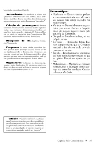 a 137
bem-vindos em qualquer Capítulo.
Antecedentes: Eles escolhem as pessoas mais
agressivas e ambiciosas como seus neófitos, dando prefe-
rência a indivíduos do sexo masculino. Eles são treinados e
nutridos durante anos, sendo chamados de “aprendizes”.
Criação de personagem: Os Tremere
costumam possuir conceitos altamente eruditos e profissi-
onais, e suas Naturezas e Comportamentos tendem a ser
arquétipos ligados ao poder e à ciência. Os Atributos Men-
tais são primários, assim como seus Conhecimentos. Eles
costumam possuir um Mentor como Antecedente .
Disciplinas do clã: Auspícios, Domina-
ção, Taumaturgia
Fraquezas: Ao serem criados, os neófitos Tre-
mere precisam beber do sangue dos sete anciões do clã.
Isto significa que todos os Tremere estão pelo menos a um
passo de possuir um Laço de Sangue com todo o clã, e
portanto precisam observar com muito cuidado onde pi-
sam quando estiverem em companhia de seus líderes.
Organização: Os Tremere são altamente orga-
nizados e muito hierárquicos. Os integrantes mais jovens
devem obedecer aos mais velhos sem perguntas, mas este
não é um dogma tão forte quanto já foi.
Estereótipos:
• Nosferatu — Essas criaturas podem
ser servos muito úteis, mas são noci-
vos demais para serem tolerados por
muito tempo.
• Ventrue — Demasiadamente separa-
tistas para serem eficazes; a despeito
disso são nossos maiores rivais pelo
controle da Camarilla.
• Gangrel — Membros nobres, ao seu
próprio modo.
• Toreador — Hedonistas fúteis. Eles
não compreendem que a Gehenna
marcará o fim de seu estilo de vida,
permanentemente.
• Brujah — Revolucionários ignorantes
que nem mesmo compreendem ao que
se opõem. Respeitam apenas ao po-
der.
• Malkavianos — Muitas vezes parecem
normais, mas a linhagem inteira car-
rega sua estranha maldição. Ocasio-
nalmente são úteis.
Citação: “Precisamos sobreviver à Gehenna
e estabelecer os dogmas da nova ordem mundial para
que o horror seja derrotado. Para sermos bem-sucedi-
dos, precisamos controlar os outros clãs. Não há mais
tempo a ser desperdiçado. Se eles não puderem ser
convencidos a nos ajudar, terão de ser forçados.”
Capítulo Sete: Características
 