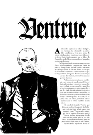 138 a VAMPIRO: A Máscara
A
ntiquados e presos às velhas tradições,
os Ventrue são sofisticados e gentis.
Eles acreditam no bom gosto acima de
tudo e trabalham duro para tornar suas vidas con-
fortáveis. Muito freqüentemente são os líderes da
Camarilla, sendo Membros cautelosos, honrados,
sociáveis e elegantes.
Os Ventrue classificam a si mesmos como um
clã do mundo moderno, e negam que vivam no
passado. Isto pode ser verdade quanto aos mem-
bros mais poderosos do clã, mas muitos são incapa-
zes de desistir dos hábitos e forma de vestir da épo-
ca em que foram Abraçados. As atitudes e crenças
de seus dias mortais jamais são esquecidos
por um Ventrue.
Podem ser encontrados com freqüên-
cia entre a nata do mundo mortal. Sua so-
fisticação os ajuda a conviver com a elite
da sociedade mortal, o que lhes possibilita
controlar muitos das pessoas mais podero-
sas da cidade. Devido à facilidade relativa
com que vivem entre essas companhias, os
Ventrue costumam possuir um monopólio
sobre o controle política da cidade. Se al-
guma coisa sair errada, costumam ser aos
Ventrue que os outros Membros pedem
apoio.
Há uma forte tradição Ventrue que
dita que qualquer integrante da linha-
gem pode encontrar refúgio seguro com
qualquer outro Ventrue, não poden-
do haver recusas. Portanto muitos
Ventrue ajudam seus colegas de clã
antes que necessário invocar esta tra-
dição. Mas abrigar um fugitivo pode ser
prejudicial ao bem-estar de um Ventrue.
Eles são muito orgulhosos de sua li-
 