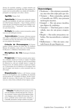 a 139
derança da sociedade vampírica, e sempre insistirão que
foram os fundadores da Camarilla. Eles farão qualquer coi-
sa para reter seu poder político nas cidades da Camarilla, e
protegerão sua reputação com unhas e dentes.
Apelido: Sangue Azul
Aparência: Os Ventrue não mudam de compor-
tamento com facilidade, de modo que costumam vestir-se
em estilos bastante antiquados — laços e franjas, cartolas e
roupas de gala. Os integrantes mais jovens também se ves-
tem muitíssimo bem — “mauricinho” seria o melhor adje-
tivo para descrevê-los.
Refúgio: Eles tendem a morar em mansões, muitas
vezes em suas habitações mortais.
Antecedentes: Costumam selecionar pessoas
mais velhas e experientes como seus neófitos, normalmen-
te membros da classe alta. Em muitos casos Abraçarão ape-
nas seus próprios descendentes.
Criação de Personagem: Os Ventrue
tendem a possuir conceitos de classe alta. Os Atributos
Mentais são primários, assim como seus Conhecimentos.
Os Recursos e a Influência Antecedentes usuais.
Disciplinas do Clã: Dominação, Fortitude,
Presença
Fraquezas: Os Ventrue possuem gostos rigoro-
sos e refinados, mesmo no tocante ao sangue. O jogador
precisa restringir o tipo de sangue do qual seu personagem
irá alimentar-se, como por exemplo apenas o sangue de
homens jovens, de nenhum animal, ou apenas de virgens,
etc. O personagem não irá alimentar-se de nenhum outro
tipo de sangue, nem mesmo se estiver passando fome ou
sob coação.
Organização: Embora o clã Ventrue costume
reunir-se com frequência, suas assembléias são chamadas
sarcasticamente de “sociedades de debate” devido à quan-
tidade de conversas e falta de ação. Os Ventrue conside-
ram esta a única forma civilizada de fazer alguma coisa.
Citação: “A melhor forma de acertar as contas
com seus inimigos é vivendo mais que eles. Como so-
mos racionais e estamos acima de preocupações fúteis
como vingança, somos os líderes de nossa raça. Como
nossos confrades pouco fazem para sustentar a
Camarilla, precisamos carregar sozinhos esse fardo.”
Estereótipos:
• Nosferatu — São criaturas assustado-
ras, mas não têm culpa pelo que são.
• Tremere — Bons camaradas, apóiam
a Camarilla em 100%, mas possuem
motivações incertas.
• Gangrel — São um pouco incultos,
mas dignos de confiança.
• Toreador — Têm bom gosto e criati-
vidade, mas são um pouco exagera-
dos.
• Brujah — São todos arruaceiros e re-
beldes. São incontroláveis e indomá-
veis.
• Malkavianos — Não são nem a me-
tade loucos do que fingem ser.
Capítulo Sete: Características
 