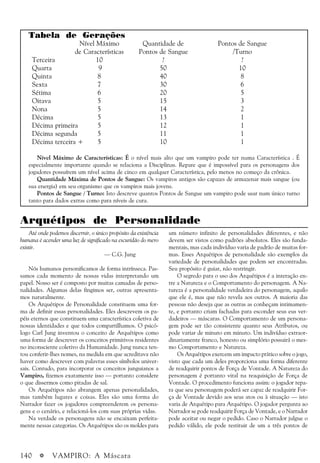 140 a VAMPIRO: A Máscara
Tabela de Gerações
Nível Máximo Quantidade de Pontos de Sangue
de Características Pontos de Sangue /Turno
Terceira 10 ? ?
Quarta 9 50 10
Quinta 8 40 8
Sexta 7 30 6
Sétima 6 20 5
Oitava 5 15 3
Nona 5 14 2
Décima 5 13 1
Décima primeira 5 12 1
Décima segunda 5 11 1
Décima terceira + 5 10 1
Nível Máximo de Características: É o nível mais alto que um vampiro pode ter numa Característica . É
especialmente importante quando se relaciona a Disciplinas. Repare que é impossível para os personagens dos
jogadores possuírem um nível acima de cinco em qualquer Característica, pelo menos no começo da crônica.
Quantidade Máxima de Pontos de Sangue: Os vampiros antigos são capazes de armazenar mais sangue (ou
sua energia) em seu organismo que os vampiros mais jovens.
Pontos de Sangue / Turno: Isto descreve quantos Pontos de Sangue um vampiro pode usar num único turno
tanto para dados extras como para níveis de cura.
Arquétipos de Personalidade
Até onde podemos discernir, o único propósito da existência
humana é acender uma luz de significado na escuridão do mero
existir.
— C.G. Jung
Nós humanos personificamos de forma intrínseca. Pas-
samos cada momento de nossas vidas interpretando um
papel. Nosso ser é composto por muitas camadas de perso-
nalidades. Algumas delas fingimos ser, outras apresenta-
mos naturalmente.
Os Arquétipos de Personalidade constituem uma for-
ma de definir essas personalidades. Eles descrevem os pa-
péis eternos que constituem uma característica coletiva de
nossas identidades e que todos compartilhamos. O psicó-
logo Carl Jung inventou o conceito de Arquétipos como
uma forma de descrever os conceitos primitivos residentes
no inconsciente coletivo da Humanidade. Jung nunca ten-
tou conferir-lhes nomes, na medida em que acreditava não
haver como descrever com palavras esses símbolos univer-
sais. Contudo, para incorporar os conceitos junguianos a
Vampiro, fizemos exatamente isso — portanto considere
o que dissermos como pitadas de sal.
Os Arquétipos não abrangem apenas personalidades,
mas também lugares e coisas. Eles são uma forma do
Narrador fazer os jogadores compreenderem os persona-
gens e o cenário, e relacioná-los com suas próprias vidas.
Na verdade os personagens não se encaixam perfeita-
mente nessas categorias. Os Arquétipos são os moldes para
um número infinito de personalidades diferentes, e não
devem ser vistos como padrões absolutos. Eles são funda-
mentais, mas cada indivíduo varia de padrão de muitas for-
mas. Esses Arquétipos de personalidade são exemplos da
variedade de personalidades que podem ser encontradas.
Seu propósito é guiar, não restringir.
O segredo para o uso dos Arquétipos é a interação en-
tre a Natureza e o Comportamento do personagem. A Na-
tureza é a personalidade verdadeira do personagem, aquilo
que ele é, mas que não revela aos outros. A maioria das
pessoas não deseja que as outras as conheçam intimamen-
te, e portanto criam fachadas para esconder seus eus ver-
dadeiros — máscaras. O Comportamento de um persona-
gem pode ser tão consistente quanto seus Atributos, ou
pode variar de minuto em minuto. Um indivíduo extraor-
dinariamente franco, honesto ou simplório possuirá o mes-
mo Comportamento e Natureza.
Os Arquétipos exercem um impacto prático sobre o jogo,
visto que cada um deles proporciona uma forma diferente
de readquirir pontos de Força de Vontade. A Natureza do
personagem é portanto vital na reaquisição de Força de
Vontade. O procedimento funciona assim: o jogador repa-
ra que seu personagem poderá ser capaz de readquirir For-
ça de Vontade devido aos seus atos ou à situação — isto
varia de Arquétipo para Arquétipo. O jogador pergunta ao
Narrador se pode readquirir Força de Vontade, e o Narrador
pode aceitar ou negar o pedido. Caso o Narrador julgue o
pedido válido, ele pode restituir de um a três pontos de
 