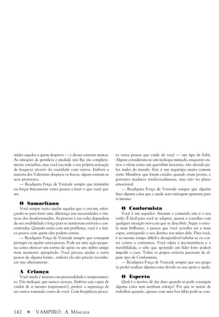 142 a VAMPIRO: A Máscara
midar aqueles a quem despreza — e desses existem muitos.
As emoções de gentileza e piedade não lhe são completa-
mente estranhas, mas você esconde a sua própria sensação
de fraqueza através da crueldade com outros. Embora a
maioria dos Valentões despreze os fracos, alguns tornam-se
seus protetores.
— Readquira Força de Vontade sempre que intimidar
ou forçar fisicamente outra pessoa a fazer o que você qui-
ser.
O Samaritano
Você sempre tenta ajudar aqueles que o cercam, esfor-
çando-se para fazer uma diferença nas necessidades e tris-
tezas dos desafortunados. As pessoas à sua volta dependem
de sua estabilidade e força para se manterem estáveis e con-
centradas. Quando estão com um problema, você é a úni-
ca pessoa com quem elas podem contar.
— Readquira Força de Vontade sempre que conseguir
proteger ou ajudar outra pessoa. Pode ser uma ação peque-
na como oferecer um sorriso de apoio ou um ombro amigo
num momento apropriado. Você precisa ajudar a outra
pessoa de alguma forma , embora ela não precise reconhe-
cer isso abertamente.
A Criança
Você ainda é imaturo em personalidade e temperamen-
to. Um moleque que nunca cresceu. Embora seja capaz de
cuidar de si mesmo (esperamos!), prefere a segurança de
ter outros tomando conta de você. Com freqüência procu-
ra outra pessoa que cuide de você — um tipo de babá.
Alguns consideram-no um moleque mimado, enquanto ou-
tros o vêem como um querubim inocente, não afetado pe-
los males do mundo. Este é um arquétipo muito comum
entre Membros que foram criados quando eram jovens, e
portanto maduros intelectualmente, mas não no plano
emocional.
— Readquira Força de Vontade sempre que alguém
fizer alguma coisa que o ajude sem vantagem aparente para
si mesmo.
O Conformista
Você é um seguidor. Assumir o comando não é o seu
estilo. É fácil para você se adaptar, ajustar e conciliar com
qualquer situação nova em que se descobrir. Segue a estre-
la mais brilhante, a pessoa que você acredita ser a mais
capaz, entregando o seu destino nas mãos dela. Para você,
é ao mesmo tempo difícil e desagradável rebelar-se ou cor-
rer contra a correnteza. Você odeia a inconsistência e a
instabilidade, e sabe que apoiando um líder forte poderá
impedir o caos. Todos os grupos estáveis precisam de al-
gum tipo de Conformista.
— Readquira Força de Vontade sempre que seu grupo
(a prole) realizar alguma coisa devido ao seu apoio e ajuda.
O Esperto
Qual é o motivo de dar duro quando se pode conseguir
alguma coisa sem nenhum esforço? Por que se matar de
trabalhar quando, apenas com uma boa lábia pode-se con-
 