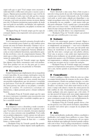 a 143
seguir tudo que se quer? Você sempre tenta encontrar a
saída mais fácil, a trilha mais curta para o sucesso e para a
riqueza. Algumas pessoas podem chamar o que você faz de
blefe ou mesmo de roubo, mas você sabe que faz o mesmo
que todo mundo; só que melhor. Além disso, como a vida
é um jogo, você sente um prazer enorme em passar alguém
para trás. Os Espertos interpretam muitos papéis, de modo
que você pode ser um ladrão, um blefador, um vagabundo,
um comediante, um trapaceiro, um golpista ou mesmo um
vigarista.
-Readquira Força de Vontade sempre que for capaz de
conseguir alguma coisa enganando outra pessoa para fazê-
la por você.
O Ranzinza
Você é uma pessoa irascível e grosseira, levando tudo a
sério e encontrando pouco humor na vida (embora possa
possuir um senso de humor distorcido). Cinismo é seu so-
brenome; é a ferramenta com a qual você julga tudo na
vida. Você possui uma compreensão bastante definida de
como as coisas realmente funcionam, especialmente quan-
do elas envolvem o circo do comportamento humano. Há
muito que as tolices cometidas pelas outras pessoas já dei-
xaram de surpreendê-lo.
— Readquira Força de Vontade sempre que alguém
fizer alguma coisa idiota, exatamente como você predisse.
Você deve predizer isso em voz alta para que os outros
personagens o ouçam, ou em particular ao Narrador.
O Excêntrico
Sempre há pessoas que simplesmente não se enquadram
e você é uma delas. As suas crenças, motivações e senso de
propriedade são a antítese completa do status quo. Você
não chega a ser um rebelde sem causa, estando mais para
um pensador independente que não pertence à sociedade
na qual nasceu. Você não dá a mínima para a moralidade
das outras pessoas, mas adere ao seu próprio, e estranho,
código de conduta. Os excêntricos costumam ser
irreverentes, e alguns possuem gostos e desejos realmente
bizarros.
— Readquira Força de Vontade sempre que for capaz
de torcer o nariz para a sociedade e para seus preceitos sem
atrair retaliação (mais sobre a sociedade vampírica que so-
bre a sociedade mortal.)
O Diretor
Você despreza o caos e a desordem, e tende a assumir o
controle e a organizar as coisas de modo a suprimir a anar-
quia. Você gosta de estar no comando, viver para organizar
e fazer as coisas correrem com tranqüilidade. Você confia
em seu próprio julgamento e tende a pensar em tudo preto
no branco: “Isto não funciona”, “Você está a meu favor ou
contra mim”, “Há duas formas de fazer isto — a minha
forma e a forma errada”.
— Readquira Força de Vontade quando lhe permiti-
rem liderar um grupo e realizar alguma tarefa significativa.
O Fanático
Você é devotado a uma causa. Para o bem ou para o
mal, ela é a força motriz da sua vida. Cada grama de sangue
e paixão que você possui é direcionada a ela. Na verdade,
você pode se sentir muito culpado por desperdiçar o seu
tempo em qualquer outra coisa. Você não deixará que nada
se interponha em seu caminho — pelo menos nada que
não possa sobrepujar. Você e aqueles que o cercam podem
sofrer, mas a sua causa é tudo — os fins justificam os meios.
Antes do jogo começar não deixe de descrever a sua causa,
e defina como ela pode afetar o seu comportamento.
— Readquira Força de Vontade sempre que praticar
uma ação que contribua para a sua causa.
O Galante
Você é tão extravagante quanto é amoral. Alguns o
vêem como um patife, um Don Juan, um devasso, um farrista
ou simplesmente um preguiçoso — mas você se identifica
com todos esses adjetivos. Ator nato, que não perde uma
chance de transformar as coisas num grande espetáculo,
nada lhe atrai mais a atenção que uma platéia calorosa.
Você ama as pessoas e ama ainda mais impressioná-las.
Embora possa realmente ser um grande amante, aprecia a
caçada tanto quanto o ato. Os Galantes variam amplamente
em temperamento e ambição, mantendo em comum pou-
co mais que seu gosto em ser o centro das atenções.
— Readquira Força de Vontade sempre que conseguir
comover ou impressionar outra pessoa. O Narrador sempre
será o juiz, mesmo quando os personagens estiverem en-
volvidos.
O Comediante
Você é o palhaço, o idiota, o bobo da corte ou o cômi-
co, sempre fazendo graça de si mesmo ou dos outros. Busca
constantemente o humor em qualquer situação, e se esfor-
ça o quanto pode para reter as ondas de depressão que
invadem o seu íntimo. Você odeia sentir tristeza ou dor, e
tenta o tempo todo afastar a mente das outras pessoas do
lado sombrio da vida. Ocasionalmente você fará pratica-
mente qualquer coisa para esquecer que a dor existe. O
seu tipo pessoal de humor pode nem sempre impressionar
os seus amigos, mas o faz sentir-se melhor. Alguns comedi-
antes conseguem escapar da dor e ser verdadeiramente fe-
lizes, mas a maioria jamais se livra de seu dilema.
— Readquira Força de Vontade quando elevar o âni-
mo das pessoas à sua volta através do humor, especialmen-
te quando você estiver apto a escapar da sua própria dor
no processo.
O Juiz
Como um facilitador, moderador, árbitro, conciliador e
pacificador, você sempre busca melhorar as coisas. Orgu-
lha-se em ser racional, de seu julgamento e de sua capaci-
dade em deduzir uma explicação razoável quando confron-
tado com os fatos. Você se esforça em promover a verdade,
mas compreende o quão difícil é ser justo. Você respeita a
Capítulo Sete: Características
 