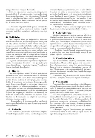 144 a VAMPIRO: A Máscara
justiça, afinal ela é o veículo da verdade.
Ao seu ver as pessoas são recursos, embora algumas se-
jam mais difíceis de serem controladas e empregadas. Odeia
desavenças e discussões, e evita o dogmatismo. Ocasional-
mente os juízes dão bons líderes, embora uma falta de visão
possa ocasionalmente obrigá-los a manter o status quo em
vez de buscar uma saída melhor.
— Readquira Força de Vontade quando conseguir de-
sembaraçar a verdade de uma teia de mentiras ou puder
convencer indivíduos antagônicos a chegarem a um con-
senso.
O Solitário
Você é o tipo de pessoa que sempre está só, mesmo no
meio de uma multidão., Você é um peregrino, um caçador,
um lobo solitário. Embora os outros possam considerá-lo
uma pessoa desamparada ou fechada, você na verdade pre-
fere a sua própria companhia à dos outros. Existem muitas
razões diferentes para que isso seja assim: você não com-
preende as pessoas, compreende as pessoas bem demais, as
pessoas não gostam de você, as pessoas gostam demais de
você ou você simplesmente vive perdido em seus próprios
pensamentos. Suas razões são assunto pessoal.
— Quando consegue realizar alguma tarefa sifgnificativa
sozinho ou sem a ajuda dos outros — mas que ajude o gru-
po de alguma forma — readquire Força de Vontade com
base no significado da realização.
O Mártir
Todo mundo possui o instinto do mártir, mas pouco o
põem em prática. Menos ainda vivem a vida de um mártir,
mas você é um deles. O seu desejo pelo sacrifício pessoal
provém de uma carência de amor-próprio, uma sensação
de falta de controle ou um sentimento de amor profunda-
mente desenvolvido. Devido às suas crenças e ideais, você
está apto a passar por sofrimentos duradouros e severos.
Na pior das hipóteses, um mártir espera simpatia e aten-
ção devido ao seu sofrimento, e pode até mesmo fingir ou
exagerar dor ou privação. Na melhor das hipóteses, um
mártir irá escolher sofrer ferimentos ou mesmo a Morte
Final em vez de renunciar à sua religião, às suas crenças,
princípios, causa ou amigos.
— Readquira Força de Vontade quando se sacrificar de
uma forma real e imediata em nome de suas crenças ou de
outro indivíduo.
O Rebelde
Você é obstinado, insatisfeito, iconoclasta e adepto à
liberdade de pensamento. Como a sua filosofia pessoal ba-
seia-se na liberdade de pensamento, você se sente relutan-
te demais em juntar-se a qualquer causa ou movimento
particular. Você é apenas você mesmo e deseja nada mais
que a liberdade de ser você mesmo. Não seria um bom se-
guidor e normalmente também não é um bom líder (a não
ser que seus seguidores estejam dispostos a seguir cegamente
as suas ordens). Quando frente a uma autoridade, tende a
ser estupidamente insubordinado.
— Readquira Força de Vontade sempre que a sua re-
beldia contra o status quo gerar resultados positivos.
O Sobrevivente
Não importa como, você sempre consegue sobreviver.
Você pode resistir, recuperar-se de, atravessar e sobreviver
a quase qualquer circunstância. Quando as coisas ficam
difíceis, você toca em frente. Você nunca aceita a derrota
e jamais desiste — jamais. Nada o irrita mais que uma pes-
soa que não se esforçou para melhorar as coisas, ou que se
rende às forças desconhecidas do universo.
— Readquira Força de Vontade sempre que sobreviver
a uma rebelião ou a uma situação difícil através de sua
própria esperteza e perseverança.
O Tradicionalista
Você é um indivíduo ortodoxo, conservador e muito
tradicionalista. O que foi bom quando você era jovem é
bom o bastante para você agora. Você quase nunca muda.
Em geral opõe-se à mudança pela mudança — de que vale
isso? Alguns podem vê-lo como um miserável, um reacio-
nário ou simplesmente um velho fóssil. Seu ideal é sempre
preservar o status quo.
— Readquira Força de Vontade todas as vezes que esti-
ver apto a proteger o status quo e impedir as mudanças.
O Visionário
Poucos indivíduos tem coragem, força e criatividade para
divisar alguma coisa nova por detrás do véu da mediocri-
dade. A sociedade trata essas pessoas com respeito, mas
também com desprezo — afinal é o visionário quem per-
verte e conduz a sociedade para o futuro.
Você pode ser espiritualista, xamã, arauto da Nova Era,
místico, filósofo ou inventor, mas seja o que for, está sem-
pre buscando algo mais. Você se liberta dos grilhões da
imaginação convencional e cria novas possibilidades. Em-
bora possa ter a cabeça nas nuvens, e freqüentemente pos-
sua uma inclinação pouco prática, está cheio de idéias e
percepções novas.
— Readquira Força de Vontade sempre que conseguir
convencer os outros de seus sonhos e seguir o curso de
ação delineado por sua visão do futuro.
 