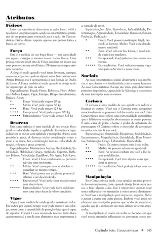 a 145
Atributos
Físicos
Essas características descrevem o quão forte, hábil e
resoluto é um personagem, sendo as características primá-
rias de um personagem orientado para a ação. As Caracte-
rísticas Físicas dizem respeito apenas aos pontos fortes e
fracos do corpo.
Força
Esta é a medida da sua força física — sua capacidade
em erguer, carregar e mesmo causar danos físicos. Uma
pessoa com um nível alto de Força costuma ser maior que
uma pessoa com um nível baixo. Obviamente sempre exis-
tem exceções.
A força é usada quando você tenta levantar, carregar,
empurrar, erguer ou quebrar alguma coisa. No combate com
Armas Brancas ela é acrescentada à sua Parada de Dados
de danos. A Força também é usada quando se deseja reali-
zar algum tipo de pulo ou salto.
Especializações: Pegada Firme, Robustez, Físico Atléti-
co, Ombros Largos, Vigor, Energia, Bíceps Protuberantes,
Rigidez, Altura
• Fraco: Você pode erguer 20 kg
• • Médio Você pode erguer 50 kg
• • • Bom: Você pode erguer 125 kg
• • • • Excepcional: Você pode erguer 200 kg
• • • • • Extraordinário: Você pode erguer 325 kg
Destreza
Esta característica é uma medida do seu estado físico
geral — velocidade, rapidez e agilidade. Ela indica a capa-
cidade em se mover com agilidade e manipular objetos com
precisão e graça. A destreza inclui coordenação entre a
visão e as mãos, boa coordenação motora, velocidade de
reação, reflexos e graça corporal.
Especializações: Movimentos Suaves, Flexibilidade, Es-
tabilidade, Habilidade, Graça, Agilidade, Esportes, Refle-
xos Felinos, Velocidade, Equilíbrio, Pés Ágeis, Mão Leve.
• Fraco: Você é bem estabanado — portanto
não use uma motoserra.
• • Médio: Você consegue mascar chiclete e
caminhar ao mesmo tempo.
• • • Bom: Você possui um excelente potencial
atlético a ser desenvolvido.
• • • • Excepcional: Você pode fazer malabarismos
com cinco facas.
• • • • • Extraordinário: Você pode fazer malabaris
mos com cinco facas de olhos vendados.
Vigor
Vigor é uma medida de saúde geral e resistência à dor.
Ela indica por quanto tempo você pode manter um esfor-
ço, assim como a quantidade de punição física que é capaz
de suportar. O vigor é a sua energia de reserva, tanto física
quanto mental, e um de seus elementos mais importantes é
a vontade de viver.
Especializações: Zelo, Resistência, Inflexibilidade, De-
terminação, Agressividade, Tenacidade, Robustez, Solidez,
Potência, Dedicação
• Fraco: Você possui constituição frágil, bei-
rando o doentio. Médio: Você é moderada-
mente saudável.
• • Bom: Você está em boa forma, o resultado
de exercícios regulares.
• • • Excepcional: Você poderia correr numa ma-
ratona.
• • • • • Extraordinário: Você suficientemente vigo-
roso para sobreviver a quase tudo.
Sociais
As suas características sociais descrevem a sua aparên-
cia, o seu charme e a familiaridade com a mente humana.
As suas Características Sociais são vitais para determinar
primeiras impressões, capacidade de liderança e a natureza
de suas interações com os outros.
Carisma
O carisma é uma medida de sua aptidão em seduzir e
fascinar os outros. Você usa o Carisma para conquistar
emocionalmente as pessoas e fazê-las confiar em você. Esta
Característica mais reflete uma personalidade carismática
que o hábito em manipular abertamente as outras pessoas.
É uma soma do porte, charme e poder de influência do
personagem. O Carisma reflete o seu poder de convencer
os outros a terem fé em você.
Especializações: Serenidade, Eloqüência, Sociabilidade,
Encantamento, Magnificência, Genialidade, Boas Manei-
ras, Sofisticação, Graça, Urbanidade, Rusticidade.
• Fraco: Os outros evitam estar à sua volta.
• • Médio: As pessoas acham-no agradável.
• • • Bom: As pessoas confiam em você e lhe fa-
zem confidências.
• • • • Excepcional: Você tem alguma coisa que
atrai as pessoas.
• • • • • Extraordinário: Você poderia liderar uma na-
ção.
Manipulação
Esta Característica mede a sua aptidão em tirar provei-
to das outras pessoas, como quando deseja levar outra pes-
soa a fazer alguma coisa. Isso é importante quando você
tenta influenciar ou manipular a outra pessoa diretamen-
te. Você usa a manipulação para trapacear, enganar, blefar
e passar a perna em outra pessoa. Embora você possa ser
eficiente em manipular pessoas que acaba de encontrar,
aquelas que já o conhecem são mais difíceis de serem enga-
nadas.
A manipulação é usada em todas as decisões em que
você esteja tentando influenciar ou convencer outra pes-
Capítulo Sete: Características
 