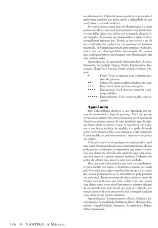 146 a VAMPIRO: A Máscara
soa abertamente. O fato da pessoa gostar de você ou não, é
irrelevante (embora isso possa afetar a dificuldade do que
você estiver tentando realizar).
Se você fracassar numa ação de Manipulação e a outra
pessoa perceber o que você está tentando fazer (você obte-
ve uma falha crítica nos dados, por exemplo), ela pode fi-
car zangada. As pessoas são manipuladas o tempo todo e
normalmente ignoram isso. Porém, se isso passar a ser de
seu conhecimento, poderá ser um pensamento bastante
incômodo. A Manipulação pode gerar grandes resultados,
mas é um risco desempenhá-la abertamente. As pessoas
que conheçam bem os personagens com Manipulação alta
não confiam neles.
Especializações: Loquacidade, Expressividade, Astúcia,
Persuasão, Serenidade, Língua Afiada, Fanfarronice, Insi-
nuação, Eloqüência, Lisonja, Duplo sentido, Sofismo, Hu-
mor.
• Fraco: Você se expressa com o mínimo pos-
sível de palavras.
• • Médio: Os outros podem acreditar em você.
• • • Bom: Você daria um bom advogado.
• • • • Excepcional: Você deveria concorrer a um
cargo público.
• • • • • Extraordinário: Você venderia gelo a um es-
quimó.
Aparência
Esta Característica descreve a sua Aparência em ter-
mos de atratividade e força de presença. Você não precisa
ser necessariamente belo para possuir um nível elevado de
Aparência, precisa apenas de uma aparência que de algu-
ma forma atraia os outros a você. A Aparência não é ape-
nas a sua beleza estática, de modelo, é o apelo do modo
como você caminha e fala, a sua animação e expressividade.
É uma medida do quão interessante e atraente você parece
aos outros.
A Aparência é vital em qualquer situação social na qual
não sejam trocadas palavras. Isso é mais importante do que
pode parecer a princípio; as impressões que temos das pes-
soas são altamente afetadas pela aparência que elas possu-
em, não importa o quanto sejamos maduros. Podemos não
gostar de admitir isso, mas é a mais pura verdade.
Mais que uma Característica que você use simplesmen-
te para decidir nos dados, a Aparência costuma ser usada
pelo Narrador para julgar superficialmente qual é a reação
dos outros personagens ao se encontrarem pela primeira
vez com você. Isso portanto pode afetar todos os testes de
Características Sociais que você realize com essa pessoa
(em alguns casos o seu nível determina o número máximo
de sucessos de uma ação Social que pode ser aplicado, tor-
nando impossível para uma pessoa feia conseguir qualquer
coisa além de um sucesso mínimo).
Especializações: Comportamento Audaz, Sedução, En-
cantamento, Sensualidade, Radiância, Rosto Honesto, Dig-
nidade, Agradabilidade, Simpatia, Atratividade, Beleza,
Olhar Penetrante.
 