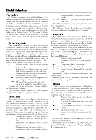 148 a VAMPIRO: A Máscara
Habilidades
Talentos
Os Talentos descrevem todas as Habilidades não trei-
nadas e intuitivas. Os Talentos jamais podem ser treinados
ou estudados, mas apenas aprendidos através da experiên-
cia direta — normalmente durante uma história. Se o seu
personagem desempenhar uma ação usando um Talento
que ele não possua, isso não surtirá efeito sobre a sua deci-
são nos dados. Faz-se uma jogada usando um número de
dados igual ao Atributo básico. Os Talentos são Habilida-
des tão naturais e intuitivas que se considera que todo
mundo possui alguma pequena capacidade em cada um
deles.
Representação
Você é especialista em fingir emoções, crenças ou um
determinado estado de espírito. Mesmo se nunca esteve
antes num palco, seria capaz de fazer um trabalho adequa-
do caso fosse preciso atuar. Entretanto, simplesmente por-
que possui esta Habilidade, não significa que tenha de usá-
la de forma anti-ética. Muitos políticos honrados usam-na
para emprestar força e profundidade aos seus discursos
(como Winston Churchill e Franklin Roosevelt). Você é
capaz de fingir lágrimas, raiva, amizade e virtude.
• Amador: Novato talentoso, você é capaz de
fingir doença.
• • Experiente: Você desenvolveu a sua capaci-
dade de interpretação a um nível elevado.
• • • Competente: Você é capaz de representar
praticamente qualquer papel.
• • • • Especialista: Decerto você é um profissional,
ou possui potencial para ser um.
• • • • • Mestre: Você poderia ganhar um Oscar —
ou talvez já tenha sido agraciado com um.
Possuído por: Atores profissionais e amadores, Políti-
cos, Palestrantes, Pastores.
Especializações: Fingir, Personificar, Inspirar, Fingir
emoções, Atuar no palco, Inspirar fé religiosa.
Prontidão
Com o passar dos anos você adquiriu experiência em
perceber tudo que acontece à sua volta, mesmo se não es-
tiver concentrado ativamente no que o cerca. Você é um
guarda-costas capaz, visto que aprendeu como manter-se
alerta durante períodos longos de tempo. A Prontidão sim-
plesmente indica o quão ciente você está do mundo que o
cerca. Ela descreve quanta atenção você presta às coisas,
além do roncar de sua barriga ou das dúvidas de sua mente.
• Amador: Você tende a estar alerta a mudan-
ças, um pouco mais que a maioria das pes-
soas.
• • Experiente: Você é bastante atento às coisas
que o cercam.
• • • Competente. Você é muito vigilante.
• • • • Especialista: Você é um indivíduo verdadei-
ramente cauteloso, e raramente abaixa a
guarda.
• • • • • Mestre: Você repara em tudo que acontece
à sua volta.
Possuído por: Vigilantes, Caçadores, Guarda-costas,
Repórteres, Ladrões.
Especializações: Serviço de guarda-costas, Armadilhas,
Emboscadas, Florestas, Multidões, Ruídos, Paranóia.
Esportes
Esta Habilidade descreve o seu estado atlético geral e
considera uma familiaridade com a maioria dos esportes. É
usada para ver se você é capaz de pular uma cratera, nadar
durante uma tempestade, lançar uma bola de futebol
americano, pular uma cerca ou escalar uma árvore.
O Talento Esportes diz repeito às ações motoras com-
plexas. As ações físicas que requeiram apenas um tipo de
ação motora — como levantar pesos — não usam o nível
de Esportes, nem tampouco as ações atléticas já submeti-
das a outra Habilidade.
• Amador: Escolinha de futebol
• • Experiente: Atleta de colégio de segundo
grau
• • • Competente: Atleta universitário
• • • • Experiente: Atleta profissional
• • • • • Mestre: Detentor da medalha de ouro olím-
pica
Possuído por: Atletas profissionais, Entusiastas, Dan-
çarinos, Jovens
Especializações: Natação, Alpinismo, Acrobacia, Dan-
ça, qualquer esporte específico.
Briga
Você sabe como lutar desarmado. Esta Habilidade in-
clui manobras como socar, chutar, agarrar, estrangular, ati-
rar, morder e enfiar os dedos nos olhos do oponente. A
Briga pode tornar-se muito violenta, mas geralmente não é
uma forma letal de combate.
• Amador: Você sabe o que faz, mas não tem
muita experiência.
• • Praticante: Você sabe onde acertar as pesso-
as e fazer doer.
• • • Competente: Pode escolher onde sentar num
boteco.
• • • • Especialista: Você é faixa-preta.
• • • • • Mestre: Você poderia ser um campeão de
boxe.
Possuído por: Artistas Marciais, Marginais , Policiais,
Leões de Chácara, Soldados.
Especializações: Chaves de braço, Boxe, Luta livre, Judô,
Caratê, Tai Chi, Luta corpo a corpo, Arremesso, Exibição
de capacidade de luta.
 