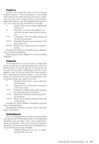a 149
Esquiva
A forma mais eficiente de vencer uma luta é não ser
atingido. Dominar o Talento de Esquiva é uma escolha
muito sábia. Os seus níveis nesta área descrevem a capaci-
dade em evitar tanto ataques de luta corporal quanto
disparos de projéteis, o que inclui mergulhar para proteger-
se ou usar o peso do corpo para desviar-se dos golpes.
• Amador: Você se joga ao chão se alguém grita
“abaixe-se”!”
• • Experiente: Você não tem problemas em
encontrar um lugar seguro durante um tiro-
teio.
• • • Competente: Você tem muitas chances de
sair vivo de um tiroteio.
• • • • Especialista: É preciso ser um atirador de sorte
para acertar você.
• • • • • Mestre: Você é quase capaz de se esquivar
de balas.
Possuído por: Criminosos, Lutadores de Rua, Militares,
Leões de chácara, Boxeadores
Especializações: Saltar, Esquivar-se, Encontrar abrigo,
Mergulhar
Empatia
Você compreende e é capaz de sentir as emoções dos
outros, estando apto a reagir apropriadamente a elas. Você
freqüentemente é capaz de discernir os motivos por trás
das ações de uma pessoa simplesmente ouvindo-a. Você
também é capaz de detectar quando lhe contam mentiras.
Mas a empatia possui um lado negativo — como você está
aberto aos sentimentos dos outros, freqüentemente sente
as mesmas emoções que aqueles à sua volta.
• Amador: Durante festas, as pessoas lhe con-
tam problemas.
• • Experiente. De vez em quando toma para si
as dores dos outros.
• • • Competente: Adquire uma noção fantástica
das motivações das outras pessoas.
• • • • Especialista: Nenhuma mentira passa pelo
seu escrutínio.
• • • • • Mestre: Você costuma terminar as frases das
outras pessoas.
Possuído por: Atores, Médiuns, Vendedores extraordi-
nários, Prestidigitadores.
Especializações: Emoções, Verdade, Humor, Personali-
dades, Antecedentes
Intimidação
A arte da intimidação ocorre de diversas formas, desde
uma ameaça sutil até uma agressão física. Cada método de
intimidação tem seu tempo e lugar. Você compreende a
ciência de intimidar, e sabe como usá-la para conseguir o
que deseja. As pessoas com níveis altos de intimidação pa-
recem irradiar uma aura de autoridade.
• Amador: Crianças de seis anos se compor-
tam direitinho com você.
Capítulo Sete: Características
 