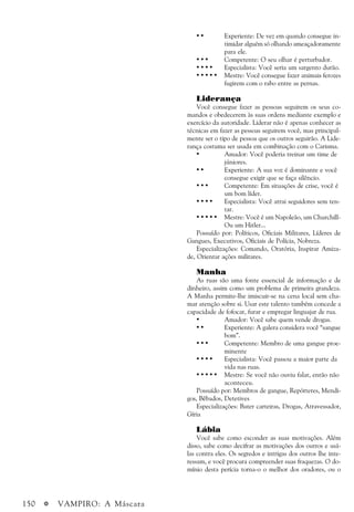 150 a VAMPIRO: A Máscara
• • Experiente: De vez em quando consegue in-
timidar alguém só olhando ameaçadoramente
para ele.
• • • Competente: O seu olhar é perturbador.
• • • • Especialista: Você seria um sargento durão.
• • • • • Mestre: Você consegue fazer animais ferozes
fugirem com o rabo entre as pernas.
Liderança
Você consegue fazer as pessoas seguirem os seus co-
mandos e obedecerem às suas ordens mediante exemplo e
exercício da autoridade. Liderar não é apenas conhecer as
técnicas em fazer as pessoas seguirem você, mas principal-
mente ser o tipo de pessoa que os outros seguirão. A Lide-
rança costuma ser usada em combinação com o Carisma.
• Amador: Você poderia treinar um time de
júniores.
• • Experiente: A sua voz é dominante e você
consegue exigir que se faça silêncio.
• • • Competente: Em situações de crise, você é
um bom líder.
• • • • Especialista: Você atrai seguidores sem ten-
tar.
• • • • • Mestre: Você é um Napoleão, um Churchill-
Ou um Hitler...
Possuído por: Políticos, Oficiais Militares, Líderes de
Gangues, Executivos, Oficiais de Polícia, Nobreza.
Especializações: Comando, Oratória, Inspirar Amiza-
de, Orientar ações militares.
Manha
As ruas são uma fonte essencial de informação e de
dinheiro, assim como um problema de primeira grandeza.
A Manha permite-lhe imiscuir-se na cena local sem cha-
mar atenção sobre si. Usar este talento também concede a
capacidade de fofocar, furar e empregar linguajar de rua.
• Amador: Você sabe quem vende drogas.
• • Experiente: A galera considera você “sangue
bom”.
• • • Competente: Membro de uma gangue proe-
minente
• • • • Especialista: Você passou a maior parte da
vida nas ruas.
• • • • • Mestre: Se você não ouviu falar, então não
aconteceu.
Possuído por: Membros de gangue, Repórteres, Mendi-
gos, Bêbados, Detetives
Especializações: Bater carteiras, Drogas, Atravessador,
Gíria
Lábia
Você sabe como esconder as suas motivações. Além
disso, sabe como decifrar as motivações dos outros e usá-
las contra eles. Os segredos e intrigas dos outros lhe inte-
ressam, e você procura compreender suas fraquezas. O do-
mínio desta perícia torna-o o melhor dos oradores, ou o
 