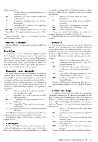 a 151
melhor dos espiões.
• Amador: Algumas mentirinhas inocentes não
magoam ninguém.
• • Experiente: Você pode enganar trouxas num
clube noturno.
• • • Competente: Você poderia ser um advoga
do criminal.
• • • • Especialista: Os vendedores da Amway não
são páreo para você.
• • • • • Mestre: Perry Mason gostaria de ser tão bom.
Possuído por Advogados, Vigaristas, Casanovas, Políti-
cos.
Especializações: Descobrir fraquezas, Seduzir,
Mentirinhas Ocasionais
Outros Talentos
Pesquisa, Malícia, Intriga, Argüição, Redação, Pintura,
Escultura.
Perícias
As Perícias são todas as Habilidades adquiridas através
de aprendizado ou treinamento rigoroso. Se você tentar
usar uma Perícia que não possui, o grau de dificuldade do
teste aumenta em um. Você é simplesmente destreinado
nas técnicas dessa Perícia, e portanto precisa tentar com
mais afinco realizar a tarefa do que alguém que tivesse ao
menos uma leve idéia do que estava fazendo.
Empatia com Animais
Os animais não se comportam da mesma forma que os
humanos sob as mesmas circunstâncias. A capacidade em
compreender as ações dos animais pode ser muito útil. Os
personagens habilitados em Empatia com Animais não ape-
nas podem predizer as ações dos animais, mas também usar
esse conhecimento para acalmá-los ou enfurecê-los. A
Empatia com Animais também é a perícia usada para trei-
nar animais.
• Amador: Você pode conquistar o carinho de
um animal domesticado.
• • Experiente: Você pode ensinar um bichinho
a fazer gracinhas.
• • • Competente: Você poderia treinar um cão
de guarda.
• • • • Especialista: Você poderia treinar um ani-
mal de circo.
• • • • • Mestre: Você poderia domesticar um animal
selvagem.
Possuído por Treinadores de animais, Guardadores de
zoológico, Amantes da Natureza, Donos de animais.
Especializações: Cães, Gatos, Cavalos, Papagaios, Ani-
mais de fazenda
Condução
Você pode dirigir um carro, e talvez também outros
veículos. Simplesmente porque você possui a perícia Con-
dução não significa que esteja familiarizado com os todos
os veículos terrestres. O seu nível pode aumentar ou dimi-
nuir, dependendo da sua experiência geral com um veícu-
lo específico.
• Amador: Você pode dirigir um carro
hidramático.
• • Experiente: Pode dirigir carros com câmbio
mecânico.
• • • Competente: Caminhoneiro comercial.
• • • • Especialista: Piloto de Fórmula Um.
• • • • • Mestre: Aírton Sena
Possuído por: Caminhoneiros, Pilotos de corrida, prati-
camente qualquer um nascido no século 20.
Especializações: Curvas, Cavalos-de-Pau, Mudanças de
marcha
Etiqueta
Você compreende as pequenas nuances da vida social,
estando apto a comportar-se com elegância. Você sabe
como conviver bem com a sociedade mortal. A sua especi-
alidade é a cultura com a qual esteja mais familiarizado.
Você usa Etiqueta durante ações como dançar, seduzir e
barganhar. A Etiqueta também é usada em questões diplo-
máticas.
• Amador: Você sabe quando calar a boca.
• • Experiente: Sabe que não deve calçar tênis
num jantar black-tie.
• • • Competente: Sabe com que colher tomar so-
pa (não que você ainda seja capaz de co-
mer...)
• • • • Especialista: Está apto a conviver com prati-
camente todas as classes sociais.
• • • • • Mestre: Você poderia impedir a Terceira
Guerra Mundial.
Possuído por: Diplomatas, Milionários, Executivos
Especializações: Negócios, Alta Sociedade, Cultura das
ruas
Armas de Fogo
A perícia em Armas de Fogo significa que você possui
um amplo conhecimento de todas as armas, desde um sim-
ples .22 a uma metralhadora Ingram Mac-10. As Armas de
Fogo não incluem a capacidade em operar armas pesadas
como canhões e outras peças de artilharia. Contudo, a pe-
rícia em Armas de Fogo também inclui a capacidade em
consertá-las.
• Amador: Você teve uma ou duas aulas numa
loja de armas.
• • Experiente: Você faz bonito numa galeria de
tiro.
• • • Competente: Você pode fazer alguns truques
com uma arma.
• • • • Especialista: Você é frio e controlado, mes-
mo sob pressão.
• • • • • Mestre: “Está com sorte, punk? Ótimo, vai
precisar.”
Possuído por: Membros de Gangue, Policiais, Crimino-
Capítulo Sete: Características
 