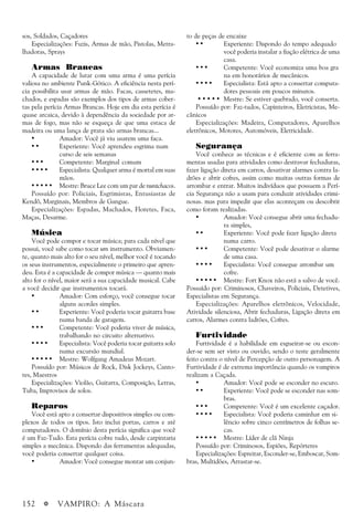 152 a VAMPIRO: A Máscara
sos, Soldados, Caçadores
Especializações: Fuzis, Armas de mão, Pistolas, Metra-
lhadoras, Sprays
Armas Brancas
A capacidade de lutar com uma arma é uma perícia
valiosa no ambiente Punk-Gótico. A eficiência nesta perí-
cia possibilita usar armas de mão. Facas, cassetetes, ma-
chados, e espadas são exemplos dos tipos de armas cober-
tas pela perícia Armas Brancas. Hoje em dia esta perícia é
quase arcaica, devido à dependência da sociedade por ar-
mas de fogo, mas não se esqueça de que uma estaca de
madeira ou uma lança de prata são armas brancas...
• Amador: Você já viu usarem uma faca.
• • Experiente: Você aprendeu esgrima num
curso de seis semanas
• • • Competente: Marginal comum
• • • • Especialista: Qualquer arma é mortal em suas
mãos.
• • • • • Mestre: Bruce Lee com um par de nuntchacos.
Possuído por: Policiais, Esgrimistas, Entusiastas de
Kendô, Marginais, Membros de Gangue.
Especializações: Espadas, Machados, Floretes, Faca,
Maças, Desarme.
Música
Você pode compor e tocar música; para cada nível que
possui, você sabe como tocar um instrumento. Obviamen-
te, quanto mais alto for o seu nível, melhor você é tocando
os seus instrumentos, especialmente o primeiro que apren-
deu. Esta é a capacidade de compor música — quanto mais
alto for o nível, maior será a sua capacidade musical. Cabe
a você decidir que instrumentos tocará.
• Amador: Com esforço, você consegue tocar
alguns acordes simples.
• • Experiente: Você poderia tocar guitarra base
numa banda de garagem.
• • • Competente: Você poderia viver de música,
trabalhando no circuito alternativo.
• • • • Especialista: Você poderia tocar guitarra solo
numa excursão mundial.
• • • • • Mestre: Wolfgang Amadeus Mozart.
Possuído por: Músicos de Rock, Disk Jockeys, Canto-
res, Maestros
Especializações: Violão, Guitarra, Composição, Letras,
Tuba, Improvisos de solos.
Reparos
Você está apto a consertar dispositivos simples ou com-
plexos de todos os tipos. Isto inclui portas, carros e até
computadores. O domínio desta perícia significa que você
é um Faz-Tudo. Esta perícia cobre tudo, desde carpintaria
simples a mecânica. Dispondo das ferramentas adequadas,
você poderia consertar qualquer coisa.
• Amador: Você consegue montar um conjun-
to de peças de encaixe
• • Experiente: Dispondo do tempo adequado
você poderia instalar a fiação elétrica de uma
casa.
• • • Competente: Você economiza uma boa gra
na em honorários de mecânicos.
• • • • Especialista: Está apto a consertar computa-
dores pessoais em poucos minutos.
• • • • • Mestre: Se estiver quebrado, você conserta.
Possuído por: Faz-tudos, Capinteiros, Eletricistas, Me-
cânicos
Especializações: Madeira, Computadores, Aparelhos
eletrônicos, Motores, Automóveis, Eletricidade.
Segurança
Você conhece as técnicas e é eficiente com as ferra-
mentas usadas para atividades como destravar fechaduras,
fazer ligação direta em carros, desativar alarmes contra la-
drões e abrir cofres, assim como muitas outras formas de
arrombar e entrar. Muitos indivíduos que possuem a Perí-
cia Segurança não a usam para conduzir atividades crimi-
nosas. mas para impedir que elas aconteçam ou descobrir
como foram realizadas.
• Amador: Você consegue abrir uma fechadu-
ra simples,
• • Experiente: Você pode fazer ligação direta
numa carro.
• • • Competente: Você pode desativar o alarme
de uma casa.
• • • • Especialista: Você consegue arrombar um
cofre.
• • • • • Mestre: Fort Knox não está a salvo de você.
Possuído por: Criminosos, Chaveiros, Policiais, Detetives,
Especialistas em Segurança.
Especializações: Aparelhos eletrônicos, Velocidade,
Atividade silenciosa, Abrir fechaduras, Ligação direta em
carros, Alarmes contra ladrões, Cofres.
Furtividade
Furtividade é a habilidade em esgueirar-se ou escon-
der-se sem ser visto ou ouvido, sendo o teste geralmente
feito contra o nível de Percepção de outro personagem. A
Furtividade é de extrema importância quando os vampiros
realizam a Caçada.
• Amador: Você pode se esconder no escuro.
• • Experiente: Você pode se esconder nas som-
bras.
• • • Competente: Você é um excelente caçador.
• • • • Especialista: Você poderia caminhar em si-
lêncio sobre cinco centímetros de folhas se-
cas.
• • • • • Mestre: Líder de clã Ninja
Possuído por: Criminosos, Espiões, Repórteres
Especializações: Espreitar, Esconder-se, Emboscar, Som-
bras, Multidões, Arrastar-se.
 