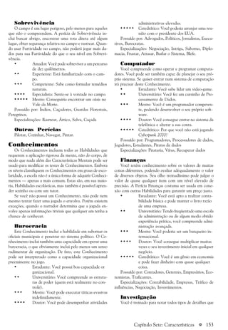 a 153
Sobrevivência
O campo é um lugar perigoso, pelo menos para aqueles
que não o compreendem. A perícia de Sobrevivência in-
clui buscar abrigo, encontrar uma rota direta até algum
lugar, obter segurança relativa no campo e rastrear. Quan-
do usar Furtividade no campo, não poderá jogar mais da-
dos para sua Furtividade do que o seu nível em Sobrevi-
vência.
• Amador: Você pode sobreviver a um percurso
de dez quilômetros.
• • Experiente: Está familiarizado com o cam-
po.
• • • Competente: Sabe como formular remédios
naturais.
• • • • Especialista: Sente-se à vontade no campo.
• • • • • Mestre: Conseguiria encontrar um oásis no
Vale da Morte.
Possuído por: Índios, Caçadores, Guardas Florestais,
Peregrinos.
Especializações: Rastrear, Ártico, Selva, Caçada
Outras Perícias
Pilotar, Cozinhar, Navegar, Pintar.
Conhecimentos
Os Conhecimentos incluem todas as Habilidades que
requerem a aplicação rigorosa da mente, não do corpo, de
modo que nada além das Características Mentais pode ser
usado para modificar os testes de Conhecimentos. Embora
os níveis classifiquem os Conhecimentos em graus de esco-
laridade, a escola não é a única forma de adquirir Conheci-
mentos — apenas a mais comum. Estas são, em sua maio-
ria, Habilidades escolásticas, mas também é possível apren-
der sozinho ou com um tutor.
Se você não possui um Conhecimento, não pode nem
mesmo tentar fazer uma jogada o envolva. Porém existem
exceções, quando o narrador determina que a jogada en-
volve apenas informações triviais que qualquer um tenha a
chance de conhecer.
Burocracia
Este Conhecimento inclui a habilidade em subornar os
oficiais municipais e penetrar no sistema político. O Co-
nhecimento inclui também uma capacidade em operar uma
burocracia, o que obviamente inclui pelo menos um senso
rudimentar de organização. De fato, este Conhecimento
pode ser interpretado como a capacidade organizacional
preeminente no jogo.
• Estudante: Você possui boa capacidade or
ganizacional.
• • Universitário: Você compreende as estrutu-
ras de poder (quem está realmente no con-
trole).
• • • Mestre: Você pode executar táticas evasivas
indefinidamente.
• • • • Doutor: Você pode desempenhar atividades
administrativas elevadas.
• • • • • Catedrático: Você poderia arranjar uma reu-
nião com o presidente dos EUA.
Possuído por: Advogados, Políticos, Jornalistas, Execu-
tivos, Burocratas.
Especializações: Negociação, Intriga, Suborno, Diplo-
macia, Frustar, Atrasar, Burlar o Sistema, Blefe.
Computador
Você compreende como operar e programar computa-
dores. Você pode ser também capaz de planejar o seu pró-
prio sistema. Se quiser entrar num sistema de computação
irá precisar deste Conhecimento.
• Estudante: Você sabe lidar um video-game.
• • Universitário: Você fez um cursinho de Pro-
cessamento de Dados.
• • • Mestre: Você é um programador competen-
te, podendo desenvolver o seu próprio soft-
ware.
• • • • Doutor: Você consegue entrar no sistema da
telefônica e alterar a sua conta.
• • • • • Catedrático: Por que você não está jogando
Cyberpunk 2020?
Possuído por: Programadores, Processadores de dados,
Jogadores, Estudantes, Piratas de dados
Especializações: Pirataria, Vírus, Recuperar dados
Finanças
Você retém conhecimento sobre os valores de muitas
coisas diferentes, podendo avaliar adequadamente o valor
de diversos objetos. Seu olho treinadíssimo pode julgar o
valor de quase qualquer item com um nível elevado de
precisão. A Perícia Finanças costuma ser usada em cone-
xão com outras Habilidades para garantir um preço justo.
• Estudante: Você está apto a realizar conta-
bilidade básica e pode manter o livro razão
de uma empresa.
• • Universitário: Tendo freqüentado uma escola
de administração ou de algum modo obtido
experiência prática, você compreende admi-
nistração avançada.
• • • Mestre: Você poderia ser um banqueiro in-
ternacional.
• • • • Doutor: Você consegue multiplicar muitas
vezes o seu investimento inicial em qualquer
negócio.
• • • • • Catedrático: Você é um gênio em economia
e pode fazer dinheiro com quase qualquer
coisa.
Possuído por: Contadores, Gerentes, Empresários, Eco-
nomistas, Traficantes.
Especializações: Contabilidade, Empresas, Tráfico de
influências, Negociação, Investimentos.
Investigação
Você é treinado para notar todos tipos de detalhes que
Capítulo Sete: Características
 