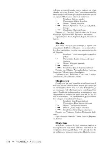 154 a VAMPIRO: A Máscara
poderiam ser ignorados pelos outros, podendo em níveis
elevados agir como detetive. Este Conhecimento também
reflete a capacidade de um personagem em realizar pesqui-
sas, seja em bibliotecas ou através de entrevistas.
• Estudante: Detetive amador
• • Universitário: Oficial de polícia
• • • Mestre: Detetive particular
• • • • Doutor: Agentes do FBI, CIA, KGB, MI 5,
Interpol
• • • • • Catedrático: Sherlock Holmes
Possuído por: Detetives, Investigadores de Seguros,
Repórteres, Agentes do FBI, Agentes da Inteligência
Especializações: Busca, Espreitar, Seguir, Trabalho de
Detetive
Direito
A lei não é coisa com que se brinque, e aqueles com
conhecimento de Direito estão aptos a usá-la em seu bene-
fício. Esta capacidade é essencial para quem quiser um dia
sair da prisão.
• • • • • Estudante: Conhecimento prático, oficial de
polícia
• • • • • Universitário: Recém-formado, advogado
iniciante
• • • • • Mestre: Advogado reputado
• • • • • Doutor: Juiz
• • • • • Catedrático: Juiz do Supremo Tribunal
Possuído por: Policiais, Advogados, Juízes, Detetives,
Criminosos, Telespectadores, Legisladores.
Especializações: Tribunais, Contratos, Litígios,
Criminalística, Procedimento Policial
Lingüística
Considera-se que você possa falar a sua língua natural,
mas você precisa comprar outras línguas que deseje que
seu personagem domine. Para cada nível de Lingüística, o
seu personagem pode falar fluentemente outra língua. Con-
tudo, a lingüística também confere ao personagem uma
compreensão da estrutura da língua, que por sua vez é a
base do pensamento. Com esta Habilidade, pode-se identi-
ficar sotaques ou decifrar adivinhações.
• • • • • Estudante: Uma língua adicional
• • • • • Universitário: Duas línguas adicionais
• • • • • Mestre: Três línguas adicionais
• • • • • Doutor: Quatro línguas adicionais
• • • • • Catedrático: Cinco línguas adicionais
Possuído por: Viajantes, Eruditos, Diplomatas, Intér-
pretes
Especializações: Palavrões, Termos Técnicos, Diploma-
cia, Política
Medicina
A Medicina é o estudo do corpo humano e das técnicas
usadas para curar seus males. Embora a anatomia de um
vampiro seja diferente, a Medicina pode ser usada para tra-
tar também seus ferimentos mais sérios. Ela inclui conhe-
 