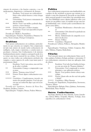 a 155
cimento da estrutura e das funções corporais, o uso de
medicamentos, diagnósticos e tratamentos de doenças.
• • • • • Estudante: Você possui um conhecimento
básico sobre reduzir fraturas e evitar choque
sistêmico.
• • • • • Universitário: Você possui o treinamento de
um paramédico
• • • • • Mestre: Você é um médico, podendo diag-
nosticar e tratar doenças.
• • • • • Doutor: Está apto a realizar cirurgias.
• • • • • Catedrático: Você é um especialista de gran-
de renome.
Possuído por: Médicos, Paramédicos
Especializações: Farmácia, Paramédicos, Primeiros So-
corros, Neuro-cirurgia, Doenças Contagiosas.
Ocultismo
Você possui conhecimentos em ocultismo, particular-
mente no que concerne aos vampiros. Esta compreensão
do lado mais sinistro do mundo inclui conhecimento de
maldições, vudu, magia e misticismo, e contém muita es-
peculação e fantasia. Este Conhecimento é de interesse
fundamental para muitos vampiros e persegui-lo pode vir a
se tornar uma faceta essencial de sua crônica. Um nível
quatro ou cinco indica um conhecimento profundo dos
vampiros e outros aspectos do oculto (cuja maior parte é
patentemente falso).
• • • • • Estudante: Você é um curioso, mas está lon-
ge de saber a verdade.
• • • • • Universitário: Começa a compreender o que
se passa
• • • • • Mestre: “Existem coisas lá fora!”
• • • • • Doutor: Possui alguns conhecimentos arca-
nos.
• • • • • Catedrático: Completamente iniciado em
muitos dos grandes mistérios. Você não pre-
cisa que seu senhor lhe diga o que está acon-
tecendo!
Possuído por: Lunáticos, Arautos da Nova Era,
Ocultistas, Eruditos, Curiosos
Especializações: Vampiros, Bruxas, Poderes Místicos.
Política
Este conhecimento proporciona uma familiaridade com
a política do dia, incluindo as pessoas que estejam no co-
mando e como elas chegaram lá. Esta pode ser uma Habili-
dade essencial quando se tenta lidar com autoridades mor-
tais. Esta Habilidade exerce alguma influência sobre você
mesmo ser um político capaz, na medida em que uma lon-
ga familiaridade com o assunto pode ocasionalmente des-
pertar certas idéias...
• • • • • Estudante: Manifestante e observador casu-
al
• • • • • Universitário: Cabo eleitoral ou graduado em
ciências políticas
• • • • • Mestre: Administrador de campanha ou re-
dator de discursos
• • • • • Doutor: Político
• • • • • Catedrático: Maquiavel
Possuído por: Lobistas, Políticos, Advogados, Manifes-
tantes.
Especializações: Vizinhança, Cidade, Congresso, Elei-
ções, Niilismo, Dogmas, Radicalismo.
Ciências
Você tem pelo menos um conhecimento básico em fí-
sica, química, botânica, biologia, geologia e astronomia. O
seu conhecimento concentra-se mais nas aplicações úteis
da ciência.
• • • • • Estudante: Você sabe fazer bombas de fuma-
ça com um estojo do “Pequeno Químico”.
• • • • • Universitário: Você compreende as teorias
principais e suas aplicações práticas.
• • • • • Mestre: Você poderia ensinar ciência num
colégio.
• • • • • Doutor: Quem sabe um dia você não ganha
o Nobel?
• • • • • Catedrático: Albert Einstein
Possuído por: Engenheiros, Pesquisadores, Inventores,
Técnicos, Pilotos
Especializações: Biologia, Física, Química, Astronomia,
Relatividade, Física Nuclear
Outros Conhecimentos
Psicologia, História da Arte, Filosofia, Teatro, Jornalis-
mo, Ciência Militar, Geografia, História, Teologia, áreas
específicas do conhecimento/ trivial.
Capítulo Sete: Características
 