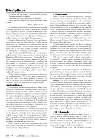 156 a VAMPIRO: A Máscara
Disciplinas
• Sussurros
Embora a maioria dos animais não possuam a inteligên-
cia necessária para manterem um discurso inteiro sobre
qualquer assunto, com esta disciplina você poderá tentar
estabelecer uma forma limitada de comunicação empática
e dar ordens específicas às criaturas. Esses intercursos ocor-
rem mentalmente — não há necessidade de que você chie
ou lata para comunicar suas idéias ao animal. Para iniciar
o diálogo, você precisa apenas olhar nos olhos do animal.
O contato visual precisa ser mantido durante o diálogo in-
teiro. Se o contato for rompido, será preciso restabelecê-lo
para “falar” novamente com ele. Obviamente, não há ne-
nhuma garantia de que um determinado animal deseje fa-
lar ou, caso fale, seja honesto.
Depois de estabelecer o contato visual você estará apto
a transmitir comandos complexos a um único animal, que
obedecerá de acordo com o máximo de sua capacidade.
Contudo, o comando deve ser proferido em termos de um
pedido, e o animal deve ser convencido a atender o pedi-
do. (Em outras palavras, será preciso representar o diálogo.)
O “favor” não pode ser complexo demais para o intelecto
do animal. Por exemplo, um rato seria incapaz de distinguir
pessoas, enquanto um cachorro não saberia o que é um
telefone. Certamente nenhum animal poderia ser instruído
a investir contra a pessoa “que me atacar com más
intenções”.
No entanto, esses comandos podem ser implantados
profundamente, de modo que afetam o animal durante
algum tempo. Por exemplo, um gato poderia ser instruído
a vir até você quando alguém entrar no porão, fazendo
isso durante dias ou mesmo semanas.
Sistema: Não se faz necessário nenhum teste para
conversar com um animal, mas para fazê-lo prestar favores
o jogador precisa fazer um teste de Manipulação + Empatia
com Animais (dificuldade 6). Esta dificuldade pode ser
ajustada segundo as circunstâncias e a habilidade em per-
sonificar. Dependendo da natureza da alma do personagem,
a forma de conversa com o animal será diferente — essa
decisão não cabe completamente ao jogador, dependendo
principalmente de sua Natureza. A forma escolhida pode
ser de intimidação, provocação, adulação, racionalidade,
apelo emocional — praticamente qualquer coisa. As
interações precisam ser interpretadas inteiramente, mas o
jogador deve compreender que não deve interpretar o seu
personagem — mas a Besta em seu interior.
•• O Chamado
A essência do animal fortaleceu-se dentro de você, e
agora os animais atendem quando você os chama. Você
está apto a chamar praticamente qualquer espécie de
animais, atraindo-os até você. O personagem precisa te
cantar na voz dos animais que deseja convocar — uivando
como um lobo ou grasnando como um pássaro.
A limitação básica é que você não pode convocar
Um homem belo veio a mim — nunca vira olhos tão azuis,
Você sabe que eu não podia fugir
Pariecia que nós já nos conhecíamos de um sonho;
Parecia que ele me conhecia, que olhava diretamente através
de mim.
— Heart, “Magic Man”
As Disciplinas são os poderes sobrenaturais que todos
os vampiros possuem em maior ou menor grau, poderes
que os separam dos mortais. Um humano forte pode levan-
tar quase o mesmo peso que um vampiro forte; entretanto,
se o vampiro também possui a Disciplina Potência, seus
poderes efetivos são aumentados dramaticamente.
A origem desses poderes “místicos” é um mistério para
quase todos os vampiros. Normalmente a Família simples-
mente aceita as Disciplinas como mais uma indicação do
quanto são superiores a todas as outras criaturas que cami-
nham sobre a Terra. Seja qual for sua origem, as Discipli-
nas fazem parte da existência de um vampiro.
Aqui descritas estão 10 Disciplinas que os personagens
podem possuir. Como todas as outras características de
Vampiro, as Disciplinas costumam ser classificadas de um
a cinco. Os vampiros extremamente poderosos podem pos-
suir capacidades além da dimensão dessas Disciplinas, mas
esses poderes são exclusivos do indivíduo em questão, po-
dendo caber sua definição ao Narrador. O nível que um
vampiro possui numa Disciplina em particular deve ser
anotado na ficha do personagem, onde os nomes desses
poderes devem ser escritos.
Os personagens começam a crônica com três pontos
em suas Disciplinas do Clã — esses poderes costumam ser
associados com o clã ao qual o personagem pertence. Po-
rém, as Disciplinas adicionais podem ser obtidas gastando-
se pontos de bônus durante a criação do personagem.
Animalismo
O animalismo possibilita empatia e poder sobre o mun-
do animal, e também com o animal interno, a Besta que se
esconde no coração de cada Cainita. O indivíduos com
Animalismo conseguem compreender e acalmar as paixões
dos animais. Eles podem controlar as ações dessas criaturas
tocando o coração da Besta dentro de todos eles. Os vam-
piros que carecem desta Disciplina ou da Perícia Empatia
com Animais podem parecer ameaçadores aos animais, visto
que as feras sentem-se incomodadas na presença de mor-
tos-vivos, fazendo qualquer coisa para fugir.
Na condição de Narrador, conceda a cada animal que
os personagens encontrarem uma personalidade e uma for-
ma de falar que o caracterize. Como mais adiante o animal
poderá tornar-se amigo dos personagens, quanto melhor
ele for retratado no começo, mais interessante parecerá ao
jogador. E não se esqueça de que os animais podem ser
simplórios, levando tudo ao pé da letra.
O clã Gangrel, os senhores do Animalismo, batizaram
esses poderes de modos que refletem os sentimentos que
nutrem por seus amigos animais.
 
