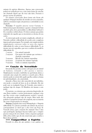 a 157
animais de espécies diferentes. Apenas uma convocação
poderá ser realizada por vez, e não existe forma de cancelar
um chamado depois que ele tiver sido feito. Portanto é
preciso acertar de primeira.
Os animais convocados desta forma não ficam sob
qualquer obrigação imediata de atender aos seus comandos,
embora costumem reagir com presteza e curiosidade ao seu
chamado.
Sistema: O jogador precisa testar Carisma +
Sobrevivência para determinar o quanto o chamado foi bem
recebido pelos alvos pretendidos (a dificuldade habitual é
6) e consultar a tabela abaixo. Os únicos animais que podem
responder são aqueles que se encontrem ao alcance do seu
canto.
A convocação pode ser muito complicada, cabendo ao
Narrador atribuir a dificuldade de acordo com a exigência
imposta pelo personagem. Por exemplo, um vampiro poderia
simplesmente convocar todos os ratos dos esgotos
(dificuldade 6), todos os ratos brancos (dificuldade 7), ou
mesmo um rato específico, que teve a audácia de mordê-lo
(dificuldade 8).
1 sucesso Um animal responde
2 sucessos Um quarto dos animais que ouvirem o
chamado respondem
3 sucessos Metade dos animais respondem
4 sucessos A maioria dos animais responde
5 sucessos Todos os animais respondem
••• Canção da Serenidade
Este poder lhe permite extrair a selvageria de um animal
ou humano, tornando o alvo passivo e moroso.
Simplesmente tocando o indivíduo ao qual deseja afetar, e
cantando uma canção de conforto e consolo para a Besta
interior, pode-se extrair dele aquilo que lhe confere a chama
da individualidade e da criatividade.
Quando a Besta tiver sido removida de um indivíduo,
este perde a vontade de lutar ou de se defender. Ele não
pode usar ou readquirir Força de Vontade, nem resistir a
qualquer tipo de ataque. Os Membros são imunes a este
poder.
Os mortais e as criaturas que estiverem desprovidos de
uma Besta tendem a aceitar praticamente qualquer coisa
que lhes ocorra como completamente normal e natural,
não esboçando qualquer tipo de reação. Mais tarde eles
poderão se perguntar porque não reagiram, mas na maioria
das vezes evitam pensar na situação.
Sistema: O jogador deve testar Manipulação + Empatia
(dificuldade 7) e precisa acumular um número de sucessos
correspondente ao nível que o alvo tiver em Força de
Vontade (cinco, para a maioria dos animais). Esta é uma
ação prolongada. Qualquer fracasso indica que o vampiro
precisa começar de novo desde o início, enquanto qualquer
falha crítica indica que ele não estará mais apto a roubar a
Besta dessa criatura.
•••• Compartilhar o Espírito
Fitando os olhos de um animal, o seu espírito ou
Capítulo Sete: Características
 