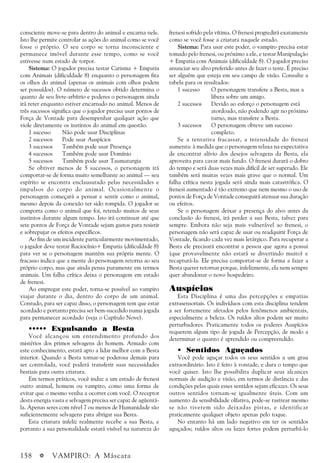 158 a VAMPIRO: A Máscara
consciente move-se para dentro do animal e encarna nele.
Isto lhe permite controlar as ações do animal como se você
fosse o próprio. O seu corpo se torna inconsciente e
permanece imóvel durante esse tempo, como se você
estivesse num estado de torpor.
Sistema: O jogador precisa testar Carisma + Empatia
com Animais (dificuldade 8) enquanto o personagem fita
os olhos do animal (apenas os animais com olhos podem
ser possuídos). O número de sucessos obtido determina o
quanto de seu livre-arbítrio e poderes o personagem ainda
irá reter enquanto estiver encarnado no animal. Menos de
três sucessos significa que o jogador precisa usar pontos de
Força de Vontade para desempenhar qualquer ação que
viole diretamente os instintos do animal em questão.
1 sucesso Não pode usar Disciplinas
2 sucessos Pode usar Auspícios
3 sucessos Também pode usar Presença
4 sucessos Também pode usar Domínio
5 sucessos Também pode usar Taumaturgia
Se obtiver menos de 5 sucessos, o personagem irá
comportar-se de forma muito semelhante ao animal — seu
espírito se encontra enclausurado pelas necessidades e
impulsos do corpo do animal. Ocasionalmente o
personagem começará a pensar e sentir como o animal,
mesmo depois da conexão ter sido rompida. O jogador se
comporta como o animal que foi, retendo muitos de seus
instintos durante algum tempo. Isto irá continuar até que
sete pontos de Força de Vontade sejam gastos para resistir
e sobrepujar os efeitos específicos.
Ao fim de um incidente particularmente movimentado,
o jogador deve testar Raciocínio+ Empatia (dificuldade 8)
para ver se o personagem mantém sua própria mente. O
fracasso indica que a mente do personagem retorna ao seu
próprio corpo, mas que ainda pensa puramente em termos
animais. Um falha crítica deixa o personagem em estado
de frenesi.
Ao empregar este poder, torna-se possível ao vampiro
viajar durante o dia, dentro do corpo de um animal.
Contudo, para ser capaz disso, o personagem tem que estar
acordado e portanto precisa ser bem-sucedido numa jogada
para permanecer acordado (veja o Capítulo Nove).
••••• Expulsando a Besta
Você alcançou um entendimento profundo dos
mistérios dos primos selvagens do homem. Armado com
este conhecimento, estará apto a lidar melhor com a Besta
interior. Quando a Besta tornar-se poderosa demais para
ser controlada, você poderá transferir suas necessidades
bestiais para outra criatura.
Em termos práticos, você induz a um estado de frenesi
outro animal, homem ou vampiro, como uma forma de
evitar que o mesmo venha a ocorrer com você. O receptor
desta energia vasta e selvagem precisa ser capaz de agüentá-
la. Apenas seres com nível 7 ou menos de Humanidade são
suficientemente selvagens para abrigar sua Besta.
Esta criatura infeliz realmente recebe a sua Besta, e
portanto a sua personalidade estará visível na natureza do
frenesi sofrido pela vítima. O frenesi progredirá exatamente
como se você fosse a criatura naquele estado.
Sistema: Para usar este poder, o vampiro precisa estar
tomado pelo frenesi, ou próximo a ele, e testar Manipulação
+ Empatia com Animais (dificuldade 8). O jogador precisa
anunciar seu alvo preferido antes de fazer o teste. É preciso
ser alguém que esteja em seu campo de visão. Consulte a
tabela para os resultados:
1 sucesso O personagem transfere a Besta, mas a
libera sobre um amigo.
2 sucessos Devido ao esforço o personagem está
atordoado, não podendo agir no próximo
turno, mas transfere a Besta.
3 sucessos O personagem obteve um sucesso
completo.
Se a tentativa fracassar, a intensidade do frenesi
aumenta: à medida que o personagem relaxa na expectativa
de encontrar alívio dos desejos selvagens da Besta, ela
aproveita para cavar mais fundo. O frenesi durará o dobro
do tempo e será duas vezes mais difícil de ser superado. Ele
também será muitas vezes mais grave que o normal. Um
falha crítica nesta jogada será ainda mais catastrófica. O
frenesi aumentado é tão extremo que nem mesmo o uso de
pontos de Força de Vontade conseguirá atenuar sua duração
ou efeitos.
Se o personagem deixar a presença do alvo antes da
conclusão do frenesi, irá perder a sua Besta, talvez para
sempre. Embora não seja mais vulnerável ao frenesi, o
personagem não será capaz de usar ou readquirir Força de
Vontade, ficando cada vez mais letárgico. Para recuperar a
Besta ele precisará encontrar a pessoa que agora a possui
(que provavelmente não estará se divertindo muito) e
recapturá-la. Ele precisa comportar-se de forma a fazer a
Besta querer retornar porque, infelizmente, ela nem sempre
quer abandonar o novo hospedeiro.
Auspícios
Esta Disciplina é uma das percepções e empatias
extrasensoriais. Os indivíduos com esta disciplina tendem
a ser fortemente afetados pelos fenômenos ambientais,
especialmente a beleza. Os ruídos altos podem ser muito
perturbadores. Praticamente todos os poderes Auspícios
requerem algum tipo de jogada de Percepção, de modo a
determinar o quanto é aprendido ou compreendido.
• Sentidos Aguçados
Você pode aguçar todos os seus sentidos a um grau
extraordinário. Isto é feito à vontade, e dura o tempo que
você quiser. Isto lhe possibilita duplicar seus alcances
normais de audição e visão, em termos de distância e das
condições pelas quais esses sentidos sejam eficazes. Os seus
outros sentidos tornam-se igualmente úteis. Com um
aumento da sensibilidade olfativa, pode-se rastrear mesmo
se não tiverem sido deixadas pistas, e identificar
praticamente qualquer objeto apenas pelo toque.
No entanto há um lado negativo em ter os sentidos
aguçados; ruídos altos ou luzes fortes podem perturbá-lo
 