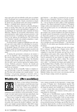 16 a VAMPIRO: A Máscara
único meio pelo qual um indivíduo pode gerar sua própria
prole. Os príncipes não costumam permitir aos demais uma
progênie própria, e quando o fazem, consentem na criação
de apenas um. Um príncipe pode criar quantos progênitos
desejar, e a lealdade destes aumenta seu poder.
Seria tolice relacionar e descrever cada clã, príncipe e
feudo no mundo. Basta dizer que cada cidade mortal, de
qualquer tamanho, possui uma população vampírica, e es-
sas populações são organizadas numa variedade de formas
diferentes. Algumas são governadas coletivamente, outras
autocraticamente; todas, porém, possuem governos e não
gostam de intrusos. À semelhança das organizações crimi-
nosas ou das agências de policiamento, elas estruturaram
seus Domínios segundo seus próprios propósitos e repri-
mem o que quer que pertube sua paz.
Da mesma forma é exigido por höflichkeit que todo vam-
piro que entre numa cidade nova identifique-se aos gover-
nantes e assegure-lhes que suas leis não serão ameaçadas
ou desafiadas. Ignorar tal cortesia é um convite à guerra.
Nenhum caçador de bruxas jamais perseguiu sua presa com
a diligência com que um Clã ou príncipe busca um noveau
arrivé.
A maioria dos governantes contenta-se em manter a
paz em seu Domínio e dar continuidade a seus próprios
fins arcanos. Mas existem exceções. Uma é a liga de Clãs
que se autodenomina Sabá, ou Mão Negra. Seu Domínio
estende-se pela metade oriental da América do Norte, e
eles são tudo o que os mortais esperam de vampiros mons-
truosos. Violentos, perversos e bestiais, são evitados por
sua própria espécie e ai do vampiro incauto que for encon-
trado em seu território.
Acima dos clãs há a Camarilla. Todos os vampiros es-
tão a par desta liga, e todos são convidados a juntarem-se a
ela. Para fazer uma analogia com o mundo vivantis — se um
Domínio é um governo regional ou nacional, então a
Camarilla equivale às Nações Unidas, e ao meu ver, com
igual eficácia —, mas alguns se queixam de que as assem-
bléias são pouco freqüentes. Decerto os Anciões do Con-
selho não devem ser subestimados como poderes individu-
ais — em sua maioria são muito velhos e todos muitíssimo
poderosos. Seu objetivo principal é fortalecer as Tradições
antigas, sendo a mais importante de todas a da Máscara, de
modo que em breve posso vir a ser submetido ao seu julga-
mento e poder.
Todos os clãs possuem suas várias alianças e oposições,
que mudam com a mesma freqüência dos países pequenos
do mundo mortal. Já mencionei os protocolos que devem
ser observados quando se é um estrangeiro num Domínio.
Essas obrigações e estruturas nada mais são que protocolos,
que podem ser quebrados ocasionalmente; existe porém
um elo mais forte — ainda mais profundo que aquele que
une os membros de uma mesma linhagem — cuja auctoritas
é absoluta. É o elo místico que chamamos de Jura, ou Laço
de Sangue.
Já comentei o poder do Sangue em criar novos mem-
bros e carniçais. Os efeitos que o Sangue exerce sobre a
Família não são menos poderosos. Dizem que o sangue
vampírico é o mais doce do mundo, mas que cria um vín-
culo poderoso entre quem o dôa e quem o bebe. Um vam-
piro que beba o sangue de outro em três ocasiões distintas
torna-se prisioneiro de uma relação de sangue tão forte
quanto a que existe entre senhor e vítima. Na verdade,
muitos senhores impõem esse vínculo à vítima — sem que
esta o saiba — no momento da criação, para melhor insti-
gar-lhe lealdade. Entre a Família, a Jura é um vínculo mui-
to poderoso; aceitar a Jura é dar a mente e o coração para
outra pessoa e uma Jura voluntária jamais é conduzida le-
vianamente. Se tudo o mais falhar e tu não tiveres meios
de defesa contra um vampiro, uses o meu nome — a possi-
bilidade é ínfima, mas se por acaso o teu atacante tiver um
Laço de Sangue comigo, estarás em segurança.
esta altura, se meus esforços tiverem igua-
lado o meu intento, estará claro para ti que
a sociedade da Família é tão variada quan-
to a dos vivos. Temos nossos príncipes e
nossos mendigos, nossos sonhadores e nos-
sos homens de ação, nossos heróis e nossos
criminosos, nossos idealistas e nossos pervertidos. O assun-
to que vou expor agora é pouco mais que especulação, mas
cada vez mais estou inclinado a acreditar nos rumores.
Disse-te que o sangue do senhor confere poder ao san-
gue da Caça, de modo que o corpo é sustentado em sua
não-vida. Segundo os boatos, o sangue do senhor perderia
seu poder com o passar dos séculos e milênios, o que obri-
garia a um vampiro excepcionalmente velho beber sangue
de membros da Família para sobreviver. Ainda que, cadá-
veres, sejamos poupados da decomposição, o tempo exige
seu preço. O Sangue não é absolutamente imortal. Um
vampiro jovem das primeiras gerações é capaz de subsistir
do sangue de animais, mas à medida que os séculos passam
— ou que o sangue afina com a transmissão — o sangue de
animais, e em seguida o dos humanos mortais, perde sua
capacidade de sustentação.
Dizem que os Antediluvianos caçam os Membros da
mesma forma como caçamos os mortais, e não existe fim
para as histórias de sua devassidão. Cada vez mais, porém,
espalham-se rumores de Membros jovens fazendo o mes-
mo. A razão para isto não é clara. Talvez as gerações mais
jovens portem tão pouco do Sangue, que ele lhes sirva ape-
nas durante alguns séculos, ou talvez os jovens busquem os
poderes dos Antediluvianos imitando seus hábitos. Já re-
Diablerie (Devassidão)
 