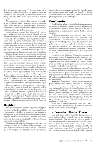 a 161
deve ser realizado outro teste . O fracasso indica que o
personagem está perdido (embora ele possa encontrar seu
caminho de volta retraçando sua rota através do cordão de
prata). Um falha crítica indica que o cordão de prata foi
rompido.
Na forma astral é possível realizar viagens a velocidades
de até 800 km por hora. Além disso, um personagem na
forma astral está nu — nenhum objeto físico pode
acompanhá-lo, embora haja rumores sobre a existência de
artefatos místicos que podem ser levados.
A interação com o mundo físico é impossível, a não ser
que o personagem gaste um ponto de Força de Vontade
(embora Percepção da Aura e Telepatia possam ser usados
à vontade). Isto possibilita ao personagem manifestar-se
numa forma espectral durante um turno. Contudo, o
personagem pode ver eventos em torno dele mesmo que
estejam ocorrendo apenas no mundo físico, e geralmente
pode fazer isso sem ser detectado, embora os personagens
que disponham da Disciplina Auspícios possam ter
premonições de que alguém se encontra nas proximidades.
Quando dois personagens encontram um ao outro, ou
se um deles encontra um nativo do mundo astral, como
um fantasma (que costuma estar preso a um só lugar), eles
podem interagir como se ambos pertencessem ao mundo
físico. Nessas circunstâncias é possível manter contato,
travar diálogo e até mesmo combate. Como é impossível
ferir outro personagem astral, o objetivo do conflito é sempre
cortar o cordão de prata do oponente (use pontos de Força
de Vontade como o equivalente de Níveis de Vitalidade;
quando todos acabarem, o cordão terá sido rompido). Os
Atributos Físicos não são, obviamente, eficazes, de modo
que se faz necessário empregar Características Sociais ou
Mentais. Especificamente, Raciocínio substitui Destreza,
Manipulação substitui Força, e Inteligência substitui Vigor.
Embora enquanto se encontrem sob esta forma os
vampiros não viajem no mundo espiritual, eles podem
ocasionalmente interagir com ele. Os Fantasmas e os
Lupinos que viajam no mundo espiritual podem senti-los,
e tentar feri-los. Diz-se que aqueles que conhecem o
caminho podem viajar para Arcádia, também conhecida
como a Terra das Fadas, percorrendo o espaço astral, embora
isso possa também requerer um nível mais alto de Auspícios.
Rapidez
Esta disciplina explica a rapidez superior dos vampiros.
Um nível em Rapidez possibilita a um vampiro deslocar-se
extremamente rápido em momentos de estresse e
desempenhar ações múltiplas num único turno. Embora
ninguém possa dividir sua Parada de Dados num único
turno, um personagem com Rapidez pode desempenhar
ações extras sem penalidades.
Cada ponto de Rapidez dá direito a uma ação extra, e o
vampiro pode usar sua Parada de Dados inteira para cada
uma. É preciso gastar um Ponto de Sangue a cada turno
que o personagem usar Rapidez, mesmo que ele não
desempenhe todas as ações permitidas. Por exemplo, se um
personagem possui um nível 4 de Rapidez e deseja
desempenhar três ações num único turno, ainda assim irá
precisar gastar um Ponto de Sangue.
Dominação
Esta Disciplina reflete a capacidade mística dos vampiros
em influenciar as mentes e ações dos outros. A Dominação
é um aspecto do poder da mente e da vontade. Ele afeta o
julgamento e o funcionamento mental do alvo, não as
emoções.
A Dominação sempre requer contato visual com o
indivíduo para que seja empregado, sendo às vezes
conhecido como Olhar Penetrante. Ele pode ser usado em
apenas um indivíduo por vez. É uma das Disciplinas mais
poderosas, mas pode ser complicada e difícil de empregar.
As ordens e sugestões precisam sempre ser dadas
verbalmente àqueles que tenham sido Dominados. O ponto
até o qual o Domínio sobre um indivíduo pode ser possível
é delineado em cada poder abaixo.
Os detentores da Disciplina Dominação costumam ser
pessoas que gostam de exercer controle, tendendo a se
tornar indivíduos manipuladores. A critério do Narrador,
os personagens com níveis elevados de Domínio podem
estar impedidos de gastar pontos de experiência para
aumentar Habilidades como Empatia.
Existem alguns mortais conhecidos como “neutros” que
não podem ser Dominados de qualquer forma, mas apenas
um em um milhão possui esse poder. Além disso, a
Inquisição conhece certos rituais que imunizam um mortal.
Os melhores caçadores de bruxas são neutros ou protegidos
por esses rituais.
Restrições: É impossível Dominar outro vampiro que
possua sangue mais forte — para que a Dominação
funcione, o personagem precisa pertencer à mesma geração
ou a uma geração anterior à da vítima. Gastando um ponto
de Força de Vontade para cada sucesso obtido no teste de
Dominação , os vampiros podem resistir a qualquer tentativa
feita para Dominá-los . O indivíduo torna-se então imune
às tentativas de Dominação durante o restante da cena. O
personagem precisa gastar a Força de Vontade inteira; usos
parciais serão ineficazes.
Se um teste de Dominação resultar numa falha crítica,
o alvo fica imune durante o resto da história a tentativas
futuras realizadaspelo mesmo vampiro.
• Comandar Mentes Fracas
Você está apto a proferir comandos de uma palavra a
outro indivíduo. Esses comandos devem ser obedecidos
instantaneamente. Eles precisam ser palavras simples e
concisas que possuam apenas um significado — pule, sente,
levante, pare, ria, chore, corra, salte, pisque, sorria,
carranqueie, tussa. Se a palavra for ambígüa o indivíduo irá
reagir com confusão temporária. Você pode incluir a palavra
de comando numa sentença, ressaltando-a apenas
Capítulo Sete: Características
 