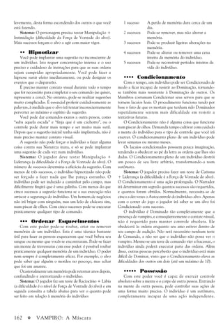 162 a VAMPIRO: A Máscara
levemente, desta forma escondendo dos outros o que você
está fazendo.
Sistema: O personagem precisa testar Manipulação +
Intimidação (dificuldade da Força de Vontade do alvo).
Mais sucessos forçam o alvo a agir com maior vigor.
•• Hipnotizar
Você pode implantar uma sugestão no inconsciente de
um indivíduo. Isto requer concentração intensa e o uso
preciso e cuidadoso de instruções para que as suas ordens
sejam cumpridas apropriadamente. Você pode fazer a
hipnose surtir efeito imediatamente, ou pode designar os
eventos que o dispararão.
É preciso manter contato visual durante todo o tempo
que for necessário para completar o seu comando (se quiser,
represente a cena). No entanto, pode-se realizar sugestões
muito complicadas. É essencial proferir cuidadosamente as
palavras, à medida que o alvo irá tentar inconscientemente
perverter ao máximo o espírito da sugestão.
Você pode dar comandos exatos a outra pessoa, como
“suba aquela escada” e “finja que é um cachorro”, ou o
controle pode durar mais tempo e ser muito mais sutil.
Depois que a sugestão inicial tenha sido implantada, não é
mais preciso manter contato visual.
A sugestão não pode forçar o indivíduo a fazer alguma
coisa contra sua Natureza inata, e só se pode implantar
uma sugestão de cada vez num indivíduo.
Sistema: O jogador deve testar Manipulação +
Liderança (a dificuldade é a Força de Vontade do alvo). O
número de sucessos determina a eficácia da sugestão. Com
menos de três sucessos, o indivíduo hipnotizado não pode
ser forçado a fazer nada que lhe pareça estranho. O
indivíduo pode ser induzido a caminhar pelo campo, mas
dificilmente fingirá que é uma galinha. Com menos do que
cinco sucessos a sugestão funciona se a sua execução não
arriscar a segurança do indivíduo. Um homem de negócios
não irá brigar com ninguém, mas um leão de chácara sim,
num piscar de olhos. Com cinco sucessos pode-se executar
praticamente qualquer tipo de comando.
••• Ordenar Esquecimentos
Com este poder pode-se roubar, criar ou remover
memórias de um indivíduo. Esta é uma técnica bastante
útil para fazer as pessoas esquecerem que você bebeu seu
sangue ou mesmo que vocês se encontraram. Pode-se fazer
um monte de travessuras com esse poder: é possível roubar
praticamente qualquer memória de um indivíduo. O poder
nem sempre é completamente eficaz. Por exemplo, o alvo
pode saber que alguém o mordeu no pescoço, mas achar
que foi um amante.
Ocasionalmente um memória pode retornar anos depois,
confundindo e aterrorizando o indivíduo.
Sistema: O jogador faz um teste de Raciocínio + Lábia
(a dificuldade é o nível de Força de Vontade do alvo) e em
seguida consulta a tabela abaixo para ver o quanto pode
ser feito em relação à memória do indivíduo:
1 sucesso A perda de memória dura cerca de um
dia.
2 sucessos Pode-se remover, mas não alterar a
memória.
3 sucessos Pode-se produzir ligeiras alterações na
memória.
4 sucessos Pode-se alterar ou remover uma cena
inteira da memória do indivíduo.
5 sucessos Pode-se reconstruir períodos inteiros da
vida do indivíduo.
•••• Condicionamento
Com o tempo, um indivíduo pode ser Condicionado de
modo a ficar incapaz de resistir ao Dominação, tornando-
se também mais resistente à Dominação de outros. Os
Membros costumam Condicionar seus servos para que se
tornem lacaios leais. O procedimento funciona tendo por
base o fato de que os mortais que tenham sido Dominados
repetidamente sentem mais dificuldade em resistir a
tentativas futuras.
O Condicionamento não é alguma coisa que funcione
num piscar de olhos. Demanda tempo cultivar com cuidado
a mente do indivíduo para o tipo de controle que você irá
exercer. O condicionamento pleno de um indivíduo pode
levar semanas ou mesmo meses.
Os lacaios condicionados possuem pouca imaginação,
tendendo a obedecer ao pé da letra as ordens que lhes são
dadas. O Condicionamento pleno de um indivíduo destrói
um pouco de seu livre arbítrio, transformando-o num
autômato.
Sistema: O jogador precisa fazer um teste de Carisma
+ Liderança (a dificuldade é a Força de Vontade do alvo).
O Condicionamento é uma ação prolongada. O Narrador
irá determinar em segredo quantos sucessos são requeridos,
e quantos foram obtidos. Normalmente, necessita-se de
cinco a dez vezes o Autocontrole do indivíduo-alvo. Apenas
com o correr do jogo o jogador irá saber se um alvo foi
Condicionado com sucesso.
O indivíduo é Dominado tão completamente que a
presença do vampiro, e conseqüentemente o contato visual,
não é requerido para manter controle absoluta. Ele
obedecerá às ordens enquanto seu amo estiver dentro de
seu campo de audição. Não será necessário nenhum teste
de Comando, a não ser que o indivíduo não possa ver o
vampiro. Mesmo se um teste de comando vier a fracassar, o
indivíduo ainda poderá executar parte das ordens. Além
disso, outras pessoas perceberão que o indivíduo está mais
difícil de Dominar, visto que o Condicionamento eleva as
dificuldades dos outros em dois (até um máximo de 10).
••••• Possessão
Com este poder você é capaz de exercer controle
absoluto sobre a mente e o corpo de outra pessoa. Entrando
na mente da outra pessoa, pode controlar suas ações de
uma forma muito precisa. O indivíduo é um autômato,
completamente incapaz de uma ação independente.
 