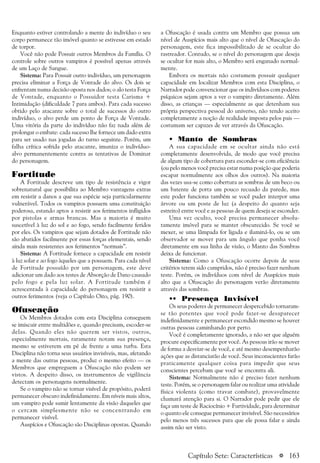 a 163
Enquanto estiver controlando a mente do indivíduo o seu
corpo permanece tão imóvel quanto se estivesse em estado
de torpor.
Você não pode Possuir outros Membros da Família. O
controle sobre outros vampiros é possível apenas através
de um Laço de Sangue.
Sistema: Para Possuir outro indivíduo, um personagem
precisa eliminar a Força de Vontade do alvo. Os dois se
enfrentam numa decisão oposta nos dados; o alo testa Força
de Vontade, enquanto o Possuidor testa Carisma +
Intimidação (dificuldade 7 para ambos). Para cada sucesso
obtido pelo atacante sobre o total de sucessos do outro
indivíduo, o alvo perde um ponto de Força de Vontade.
Uma vitória da parte do indivíduo não faz nada além de
prolongar o embate: cada sucesso lhe fornece um dado extra
para ser usado nas jogadas do turno seguinte. Porém, um
falha crítica sofrida pelo atacante, imuniza o indivíduo-
alvo permanentemente contra as tentativas de Dominar
do personagem.
Fortitude
A Fortitude descreve um tipo de resistência e vigor
sobrenatural que possibilita ao Membro vantagens extras
em resistir a danos a que sua espécie seja particularmente
vulnerável. Todos os vampiros possuem uma constituição
poderosa, estando aptos a resistir aos ferimentos infligidos
por pistolas e armas brancas. Mas a maioria é muito
suscetível à luz do sol e ao fogo, sendo facilmente feridos
por eles. Os vampiros que sejam dotados de Fortitude não
são abatidos facilmente por essas forças elementais, sendo
ainda mais resistentes aos ferimentos “normais”.
Sistema: A Fortitude fornece a capacidade em resistir
à luz solar e ao fogo àqueles que a possuem. Para cada nível
de Fortitude possuído por um personagem, este deve
adicionar um dado aos testes de Absorção de Dano causado
pelo fogo e pela luz solar. A Fortitude também é
acrescentada à capacidade do personagem em resistir a
outros ferimentos (veja o Capítulo Oito, pág. 190).
Ofuscação
Os Membros dotados com esta Disciplina conseguem
se imiscuir entre multidões e, quando precisam, escoder-se
delas. Quando eles não querem ser vistos, outros,
especialmente mortais, raramente notam sua presença,
mesmo se estiverem em pé de frente a uma turba. Esta
Disciplina não torna seus usuários invisíveis, mas, afetando
a mente das outras pessoas, produz o mesmo efeito — os
Membros que empreguem a Ofuscação não podem ser
vistos. A despeito disso, os instrumentos de vigilância
detectam os personagens normalmente.
Se o vampiro não se tornar visível de propósito, poderá
permanecer obscuro indefinidamente. Em níveis mais altos,
um vampiro pode sumir lentamente da visão daqueles que
o cercam simplesmente não se concentrando em
permanecer visível.
Auspícios e Ofuscação são Disciplinas opostas. Quando
a Ofuscação é usada contra um Membro que possua um
nível de Auspícios mais alto que o nível de Ofuscação do
personagem, este fica impossibilitado de se ocultar do
rastreador. Contudo, se o nível do personagem que deseja
se ocultar for mais alto, o Membro será enganado normal-
mente.
Embora os mortais não costumem possuir qualquer
capacidade em localizar Membros com esta Disciplina, o
Narrador pode convencionar que os indivíduos com poderes
psíquicos sejam aptos a ver o vampiro diretamente. Além
disso, as crianças — especialmente as que detenham sua
própria perspectiva pessoal do universo, não tendo aceito
completamente a noção de realidade imposta pelos pais —
costumam ser capazes de ver através da Ofuscação.
• Manto de Sombras
A sua capacidade em se ocultar ainda não está
completamente desenvolvida, de modo que você precisa
de algum tipo de cobertura para esconder-se com eficiência
(ou pelo menos você precisa estar numa posição que poderia
escapar normalmente aos olhos dos outros). Na maioria
das vezes usa-se como cobertura as sombras de um beco ou
um batente de porta um pouco recuado da parede, mas
este poder funciona também se você puder interpor uma
árvore ou um poste de luz (a despeito do quanto seja
estreito) entre você e as pessoas de quem deseja se esconder.
Uma vez oculto, você precisa permanecer absolu-
tamente imóvel para se manter obscurecido. Se você se
mexer, se uma lâmpada for ligada e iluminá-lo, ou se um
observador se mover para um ângulo que ponha você
diretamente em sua linha de visão, o Manto das Sombras
deixa de funcionar.
Sistema: Como a Ofuscação ocorre depois de seus
critérios terem sido cumpridos, não é preciso fazer nenhum
teste. Porém, os indivíduos com nível de Auspícios mais
alto que a Ofuscação do personagem verão diretamente
através das sombras.
•• Presença Invisível
Os seus poderes de permanecer despercebido tornaram-
se tão potentes que você pode fazer-se desaparecer
indefinidamente e permanecer escondido mesmo se houver
outras pessoas caminhando por perto.
Você é completamente ignorado, a não ser que alguém
procure especificamente por você. As pessoas irão se mover
de forma a desviar-se de você, e até mesmo desempenharão
ações que as distanciarão de você. Seus inconscientes farão
praticamente qualquer coisa para impedir que seus
conscientes percebam que você se encontra ali.
Sistema: Normalmente não é preciso fazer nenhum
teste. Porém, se o personagem falar ou realizar uma atividade
física violenta (como travar combate), provavelmente
chamará atenção para si. O Narrador pode pedir que ele
faça um teste de Raciocínio + Furtividade, para determinar
o quanto ele consegue permanecer invisível. São necessários
pelo menos três sucessos para que ele possa falar e ainda
assim não ser visto.
Capítulo Sete: Características
 