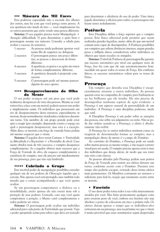 164 a VAMPIRO: A Máscara
••• Máscara das Mil Faces
Esta poderosa capacidade não o esconde dos olhares
dos outros, mas faz com que você pareça outra pessoa. A
sua aparência não muda de fato — você simplesmente faz
os outros pensarem que estão vendo uma pessoa diferente.
Sistema: O seu jogador precisa testar Manipulação +
Atuação (dificuldade 7) para determinar o quão bem o
personagem assume sua máscara. Consulte a tabela para
avaliar o sucesso da tentativa.
1 sucesso As pessoas ainda poderiam apontar você
numa fila de suspeitos na delegacia
2 sucessos O personagem parece um pouco difere-
nte; as pessoas o descrevem de forma
diferente.
4 sucessos A aparência, os gestos e as ações são vistos
de forma completamente diferente.
3 sucessos A aparência desejada é projetada com
sucesso
5 sucessos O personagem pode até mesmo parecer
alguém do sexo oposto.
•••• Desaparecimento do Olho
•••• da Mente
O seu poder avançou até um grau que você pode
realmente desaparecer da vista das pessoas. Mesmo se você
estiver face a face com um mortal, poderá exercer este poder
e simplesmente sumir. Os indivíduos que presenciem um
ato de desaparecimento dessa natureza, especialmente os
mortais, ficam normalmente atordoados e indecisos durante
um turno. Um membro de um grupo grande pode estar
apto a reagir (por exemplo, disparando contra o espaço no
qual o personagem desapareceu), mas esta é a exceção.
Além disso, os mortais com força de vontade baixa podem
até mesmo esquecer que o viram.
Sistema: O jogador deve testar Carisma + Furtividade
(a dificuldade é a Raciocínio + a Prontidão do alvo). Caso
sejam obtidos mais de três sucessos, o vampiro desaparece
completamente. Se o jogador obtiver mais sucessos que a
Força de Vontade do alvo, ele esquece completamente a
existência do vampiro, mas ele precisa sair imediatamente
de sua presença, para que não seja lembrado.
••••• Cobrindo o Grupo
Este incrível poder de manipulação possibilita estender
qualquer um de seu poderes de Ofuscação àqueles que o
cercam. Não apenas você está protegido, mas também todo
mundo que o esteja acompanhando e que você queira
ocultar.
Se um personagem comprometer o disfarce ou a
invisibilidade, então apenas ele não estará mais sob a
proteção de seus poderes. Contudo, caso seja você quem
comprometa a posição, o Manto cairá completamente e
todos poderão ser vistos.
Sistema: O personagem pode ocultar um indivíduo
adicional para cada ponto de Furtividade que possuir. Veja
o poder apropriado acima para saber o que deve ser testeado
para determinar a eficiência do uso do poder. Uma única
jogada determina a eficácia para todos; os personagens não
fazem testes isoladamente.
Potência
Esta Disciplina define a força superior que o vampiro
possui. Este físico adicional pode permitir que sejam
realizadas grandes façanhas, muito além do que um mortal
comum seria capaz de desempenhar. A Potência possibilita
aos vampiros que saltem distâncias imensas, ergam grandes
pesos e inflijam danos consideráveis sobre indivíduos ou
objetos que sejam socados ou atingidos.
Sistema: O nível de Potência do personagem lhe garante
um sucesso automático por nível em qualquer teste de
Força. Isso faz com que ele seja automaticamente bem-
sucedido em quase todos os testes de Força. Em combates
físicos, os sucessos automáticos valem para os testes de
Dano.
Presença
Um vampiro que detenha essa Disciplina é excep-
cionalmente atraente a outros indivíduos. As pessoas
querem estar na companhia do vampiro para banharem-se
na luz brilhante que ele irradia. Ele não precisa de
desempenhar nenhuma espécie de ação evidente: a
Presença é um aspecto natural da personalidade de um
indivíduo. A Presença é uma disciplina poderosa, ainda
que sutil.
A Disciplina Presença é um poder sobre as emoções
das pessoas, não sobre seu julgamento ou razão. Não se po-
de dar ordens usando-se a Presença; o efeito é absolu-
tamente não-verbal.
A Presença faz os outros indivíduos sentirem coisas ou
reagirem de determinadas formas ao vampiro, mas a
manipulação direta da mente é o campo do Domínio.
Ao contrário do Domínio, a Presença pode ser usada
sobre muitas pessoas ao mesmo tempo, e não requer contato
visual para ser usada. O vampiro precisa apenas estar à vista
dos indivíduos que deseja afetar, de modo que seu rosto
seja visto com clareza.
As pessoas afetadas pela Presença podem usar pontos
de Força de Vontade para resistir aos efeitos durante um
turno, conforme ocorre com o Domínio. Durante este
tempo eles poderão escapar, evitando desta forma efeitos
mais permanentes. Os Membros costumam ser sensatos o
suficiente para fazê-lo, reação que raramente ocorre entre
os mortais.
• Fascínio
O uso deste poder torna todos à sua volta intensamente
atraídos por você. Eles farão praticamente qualquer coisa
para estarem perto de você, embora seu fascínio não seja
absoluto a ponto de colocarem em risco a própria vida. Os
efeitos duram apenas o tempo que os indivíduos-alvo
estiverem em sua presença, mas na próxima vez que o virem
é muito provável que esses sentimentos sejam despertados
 