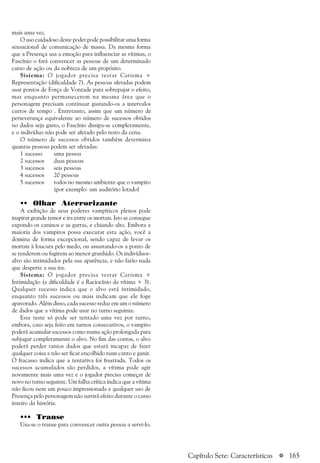 a 165
mais uma vez.
O uso cuidadoso deste poder pode possibilitar uma forma
sensacional de comunicação de massa. Da mesma forma
que a Presença usa a emoção para influenciar as vítimas, o
Fascínio o fará convencer as pessoas de um determinado
curso de ação ou da nobreza de um propósito.
Sistema: O jogador precisa testar Carisma +
Representação (dificuldade 7). As pessoas afetadas podem
usar pontos de Força de Vontade para sobrepujar o efeito,
mas enquanto permanecerem na mesma área que o
personagem precisam continuar gastando-os a intervalos
curtos de tempo . Entretanto, assim que um número de
perseverança equivalente ao número de sucessos obtidos
no dados seja gasto, o Fascínio dissipa-se completamente,
e o indivíduo não pode ser afetado pelo resto da cena.
O número de sucessos obtidos também determina
quantas pessoas podem ser afetadas:
1 sucesso uma pessoa
2 sucessos duas pessoas
3 sucessos seis pessoas
4 sucessos 20 pessoas
5 sucessos todos no mesmo ambiente que o vampiro
(por exemplo: um auditório lotado)
•• Olhar Aterrorizante
A exibição de seus poderes vampíricos plenos pode
inspirar grande temor e ira entre os mortais. Isto se consegue
expondo os caninos e as garras, e chiando alto. Embora a
maioria dos vampiros possa executar esta ação, você a
domina de forma excepcional, sendo capaz de levar os
mortais à loucura pelo medo, ou assustando-os a ponto de
se renderem ou fugirem ao menor grunhido. Os indivíduos-
alvo são intimidados pela sua aparência, e não farão nada
que desperte a sua ira.
Sistema: O jogador precisa testar Carisma +
Intimidação (a dificuldade é a Raciocínio da vítima + 3).
Qualquer sucesso indica que o alvo está intimidado,
enquanto três sucessos ou mais indicam que ele foge
apavorado. Além disso, cada sucesso reduz em um o número
de dados que a vítima pode usar no turno seguinte.
Este teste só pode ser tentado uma vez por turno,
embora, caso seja feito em turnos consecutivos, o vampiro
poderá acumular sucessos como numa ação prolongada para
subjugar completamente o alvo. No fim das contas, o alvo
poderá perder tantos dados que estará incapaz de fazer
qualquer coisa a não ser ficar encolhido num canto e ganir.
O fracasso indica que a tentativa foi frustrada. Todos os
sucessos acumulados são perdidos, a vítima pode agir
novamente mais uma vez e o jogador precisa começar de
novo no turno seguinte. Um falha crítica indica que a vítima
não ficou nem um pouco impressionada e qualquer uso de
Presença pelo personagem não surtirá efeito durante o curso
inteiro da história.
••• Transe
Usa-se o transe para convencer outra pessoa a servi-lo.
Capítulo Sete: Características
 
