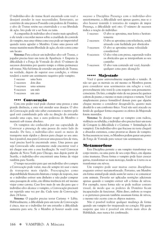 166 a VAMPIRO: A Máscara
O indivíduo-alvo do transe ficará encantado com você e
desejará atender às suas necessidades. Entretanto, ao
contrário de uma pessoa Possuída com poderes de Domínio,
o alvo do Transe retém sua criatividade e a sua liberdade
de ação. Isto pode vir a ser bom ou ruim.
A companhia do indivíduo-alvo é muito mais agradável,
e ele tende a recordar menos sobre a crueldade do controle
do vampiro, mas uma vítima como essa pode ser imprevisível
quando tenta agradar o Membro. Como uma pessoa sob
transe mantém muita liberdade de ação, ela não conta como
um lacaio.
Sistema: Para colocar um indivíduo-alvo sob Transe, o
jogador precisa fazer um teste de Aparência + Empatia (a
dificuldade é a Força de Vontade do alvo). O número de
sucessos determina por quanto tempo a vítima permanece
sob transe. Não há forma de estender um período de Transe;
na verdade, depois de superar essa condição, a vítima
tenderá a nutrir um sentimento negativo pelo vampiro.
1 sucesso uma hora
2 sucessos dois dias
3 sucessos uma semana
4 sucessos um mês
5 sucessos um ano
•••• Convocação
Com este poder você pode chamar uma pessoa a uma
grande distância, e esta virá atender seus desejos. O alvo
da Convocação pode não saber exatamente o motivo pelo
qual está caminhando pela sala na direção do estranho
usando uma capa, mas a aura poderosa do Membro o
manterá sob transe absoluto.
Os vampiros são conhecidos por sua capacidade de
Convocar a presença de uma pessoa do outro lado do
mundo. De fato, o indivíduo-alvo usará os meios de
transporte mais rápidos e diretos para chegar ao seu amo.
Isso é possível, mas para Convocar uma pessoa fora de vista,
você precisa havê-la encontrado antes. Uma pessoa que
seja Convocada sabe exatamente onde encontrar você e
irá chegar sem erro a essa localização. Se você Convocar
alguém de Nova York para Chicago, mas depois partir de
Seattle, o indivíduo-alvo encontrará uma forma de viajar
também para Seattle.
O tempo necessário para que um indivíduo alvo cumpra
a Convocação pode variar, mas ele sempre irá usar o meio
de transporte mais rápido. Preocupações como
disponibilidade financeira limitam o tempo de resposta, mas
se o indivíduo estiver sem dinheiro e não puder comprar
uma passagem de avião, em última instância irá até mesmo
viajar como carona. Caso leve mais de um dia para que o
indivíduo-alvo alcance o vampiro, a Convocação precisará
ser repetida uma vez por dia. Cada teste de Convocação
dura 24 horas.
Sistema: O jogador precisa testar Carisma + Lábia.
Habitualmente, a dificuldade para um teste de Convocação
é cinco, mas se o indivíduo for um estranho a dificuldade
aumenta para sete. Se o Membro já houver usado com
sucesso a Disciplina Presença com o indivíduo-alvo
anteriormente, a dificuldade será apenas quatro, mas se o
alvo houver resistido à tentativa do vampiro de impor
Presença, a dificuldade será oito. O número de sucessos
indica a reação do indivíduo:
1 sucesso: O alvo se aproxima, mas lenta e hesitan-
temente
2 sucessos: O alvo se aproxima com relutância, sendo
atrasado com facilidade por obstáculos
3 sucessos: O alvo se aproxima numa velocidade
considerável
4 sucessos: O alvo vêm com pressa, superando todos
os obstáculos que se interponham ao seu
caminho
5 sucessos: O alvo vem correndo até você, fazendo
qualquer coisa para alcançá-lo
••••• Majestade
Você é quase universalmente respeitado e temido. A
não ser que os mortais ou até mesmo os Membros parem
para considerar seus sentimentos em relação a você,
provavelmente irão tratá-lo com respeito sem pensamento
consciente. De fato, a simples visão de sua pessoa faz queixos
caírem de pasmo, e mesmo os mais corajosos o temem. Você
simplesmente parece formidável demais para que alguém
chegue mesmo a considerar desagradá-lo, quanto mais
desafiá-lo a um confronto físico. Você não será atacado ou
ferido de qualquer forma enquanto os efeitos da Majestade
forem mantidos.
Sistema: Se desejar reagir ao vampiro com rudeza,
violência ou rebeldia, o indivíduo-alvo precisa fazer um teste
de Coragem (a dificuldade é o Carisma + Intimidação do
vampiro). Um indivíduo-alvo que fracasse no teste chegará
a absurdos extremos, como prostrar-se diante do vampiro.
Se fracassarem no teste, os Membros podem gastar um ponto
de Força de Vontade para vencer tais sentimentos.
Metamorfose
Esta Disciplina permite a um vampiro transformar seu
corpo inteiro, ou uma parte de seu corpo físico, em alguma
coisa inumana. Dessa forma o vampiro pode fazer crescer
garras, transformar-se num morcego, fundir-se à terra ou se
transformar em névoa.
Um vampiro pode usar muitas outras disciplinas
enquanto estiver metamorfoseado. Portanto, um Membro
em forma animal pode ainda assim ler auras e se comunicar
com animais. Deverão ser aplicadas restrições adicionais
apenas quando o vampiro estiver sob a forma de névoa.
Por exemplo, nessa forma não se pode realizar contato
visual, de modo que os poderes de Domínio ficam
incapacitados de funcionar. Além disso, embora as roupas
e os pertences pessoais também assumam forma de névoa,
o mesmo não ocorre com os objetos maiores.
Não é possível realizar qualquer mudança de forma
quando um vampiro for trespassado no coração. Há quem
suspeite que isto é possível em níveis mais altos de
Habilidade, mas nunca foi confirmado.
 