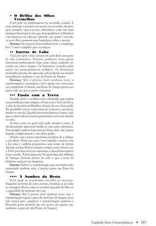 a 167
• O Brilho dos Olhos
Vermelhos
Você pode ver perfeitamente na escuridão normal. A
visão limitada é possível até mesmo na escuridão absoluta
(por exemplo, uma caverna subterrânea onde não haja
qualquer iluminação), fato que deixa perplexos os Membros
com interesse em ciências. Quando este poder é ativado,
os seus olhos assumem uma luminância rubra e sinistra.
Sistema: Não é preciso fazer nenhum teste, e a mudança
leva 1 turno completo para acontecer.
•• Garras de Lobo
Você está apto a fazer crescer em cada dedo uma garra
de três centímetros. Durante combates, essas garras
funcionam perfeitamente bem como armas, podendo ser
usadas em vários ataques. Os ferimentos causados pelas
garras são particularmente malignos. Os ferimentos
produzidos por elas são agravados, não podendo ser curados
normalmente mediante o uso de Pontos de Sangue.
Sistema: Não é preciso fazer nenhum teste; a
transformação é automática e leva apenas um turno para
ser completada. Contudo, um Ponto de Sangue precisa ser
gasto cada vez que as garras crescerem.
••• Fusão com a Terra
Estando entre os poderes mais valorizados que podem
ser possuídos por um vampiro, a Fusão com a Terra já salvou
a vida de incontáveis Membros através das eras. Este poder
lhe possibilita tornar a terra parte de si mesmo e, portanto,
fundir-se com ela. Quando estiver fundindo-se à terra, tudo
que os observadores externos presenciarão será você afundar
no solo.
A única coisa na qual você pode afundar é terra. É
absolutamente impossível fundir-se com outra substância.
Por exemplo, embora haja terra por baixo dele, um carpete
impede completamente o uso deste poder.
A fusão com a terra é uma forma excelente de se abrigar
a céu aberto. Estar uno com a terra impede o contato com
a luz solar e também proporciona uma forma de dormir
durante séculos. Muitos vampiros antigos usam a Fusão com
a Terra para descansar em segurança, e dessa forma ganhar
força e poder. À boca pequena, há quem diga que milhares
de Antigos dormem dentro do solo, e que a noite da
Gehenna marcará seu despertar.
Sistema: Embora a transformação seja automática,não
requerendo nenhum teste, é preciso gastar um Ponto de
Sangue.
•••• A Sombra da Besta
Você pode se transformar em lobo ou morcego.
Enquanto na forma de outra criatura, beneficia-se de todas
as vantagens óbvias, como os sentidos aguçados do lobo ou
a capacidade do morcego em voar.
Sistema: Não é preciso fazer nenhum teste, mas a
transformação requer o gasto de um Ponto de Sangue. Leva
três turnos para completar a transformação (embora o
Narrador possa permitir que ela ocorra em apenas um,
mediante o gasto de três Pontos de Sangue).
Capítulo Sete: Características
 