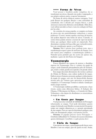 168 a VAMPIRO: A Máscara
••••• Forma de Névoa
Você possui o lendário poder vampírico de se
transformar em névoa. Quando este poder é empregado, a
sua própria essência parece evaporar lentamente.
Na forma de névoa obtém-se muitas vantagens. Você
pode flutuar em qualquer direção a uma velocidade de
caminhada, não é afetado por ataques físicos, e pode
atravessar a menor das aberturas com facilidade. Além disso,
você subtrai um dado ao fazer o teste de avaliação de Dano
por luz solar.
Ao contrário da crença popular, os vampiros na forma
de névoa não são particularmente vulneráveis a ventos
poderosos. O vento, mesmo aqueles com força de furacão,
não podem dispersar uma forma de névoa. Contudo, os
ventos fortes podem arrastar a nuvem de vapor da mesma
forma que qualquer objeto pode ser empurrado. Para
determinar o máximo de força eólica que você pode resistir,
leve em consideração apenas a sua Potência.
Sistema: Não é preciso fazer nenhum teste, mas a
transformação requer o gasto de um Ponto de Sangue. Leva
três turnos para completar a transformação (embora o
Narrador possa permitir que ele ocorra em apenas um,
mediante o gasto de três Pontos de Sangue).
Taumaturgia
Poucos Membros são capazes de praticar a disciplina
rigorosa da Taumaturgia. Esta é a prática da magia do
sangue, sendo dominada principalmente pelo clã Tremere,
que, tendo-a criado, guarda seus segredos com grande ciúme.
Esta magia descende diretamente das teorias e práticas
da Ordem de Hermes, uma ordem medieval de magos.
Embora poucos humanos possuam qualquer conhecimento
da magia do sangue, esta arte foi desenvolvida durante
séculos pelo clã Tremere para aproveitar os potenciais
vampíricos. A Taumaturgia Tremere é odiada e temida por
muitos magos mortais.
A Taumaturgia também possibilita o praticante a fazer
rituais, assim como diferentes linhas: A Sedução das
Chamas, O Movimento da Mente e o Controle do Clima.
Voltaremos a elas depois de abordarmos as características
da magia do sangue.
• Um Gosto por Sangue
Você possui uma variedade de habilidades de Percepção
relacionadas ao sangue. Você pode determinar quanto
sangue foi deixado num Membro ou num mortal, há quanto
tempo um vampiro alimentou-se e a geração aproximada
de um vampiro. Para ser capaz de determinar qualquer coisa
sobre um determinado sangue, você precisa tocá-lo.
Sistema: O jogador precisa testar Percepção +
Ocultismo (dificuldade 7). O número de sucessos determina
quanta informação é recebida e o quão precisa ela é.
•• Fúria do Sangue
Com apenas um toque, o personagem pode forçar outro
Membro a usar seu sangue, quer ele queira ou não. Assim,
 