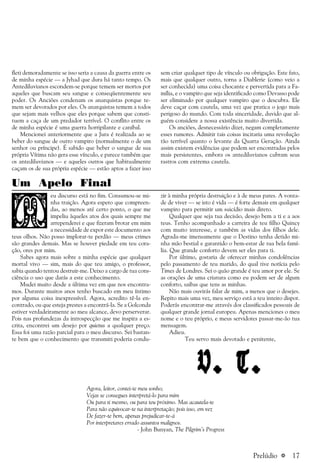 a 17
fleti demoradamente se isso seria a causa da guerra entre os
de minha espécie — a Jyhad que dura há tanto tempo. Os
Antediluvianos escondem-se porque temem ser mortos por
aqueles que buscam seu sangue e conseqüentemente seu
poder. Os Anciões condenam os anarquistas porque te-
mem ser devorados por eles. Os anarquistas temem a todos
que sejam mais velhos que eles porque sabem que consti-
tuem a caça de um predador terrível. O conflito entre os
de minha espécie é uma guerra horripilante e canibal.
Mencionei anteriormente que a Jura é realizada ao se
beber do sangue de outro vampiro (normalmente o de um
senhor ou príncipe). É sabido que beber o sangue de sua
própria Vítima não gera esse vínculo, e parece também que
os antediluvianos — e aqueles outros que habitualmente
caçam os de sua própria espécie — estão aptos a fazer isso
sem criar qualquer tipo de vínculo ou obrigação. Este fato,
mais que qualquer outro, torna a Diablerie (como veio a
ser conhecida) uma coisa chocante e pervertida para a Fa-
mília, e o vampiro que seja identificado como Devasso pode
ser eliminado por qualquer vampiro que o descubra. Ele
deve caçar com cautela, uma vez que pratica o jogo mais
perigoso do mundo. Com toda sinceridade, duvido que al-
guém considere a nossa existência muito divertida.
Os anciões, desnecessário dizer, negam completamente
esses rumores. Admitir tais coisas incitaria uma revolução
tão terrível quanto o levante da Quarta Geração. Ainda
assim existem evidências que podem ser encontradas pelos
mais persistentes, embora os antediluvianos cubram seus
rastros com extrema cautela.
Um Apelo Final
eu discurso está no fim. Consumou-se mi-
nha traição. Agora espero que compreen-
das, ao menos até certo ponto, o que me
impeliu àqueles atos dos quais sempre me
arrependerei e que fizeram brotar em mim
a necessidade de expor este documento aos
teus olhos. Não posso implorar-te perdão — meus crimes
são grandes demais. Mas se houver piedade em teu cora-
ção, ores por mim.
Sabes agora mais sobre a minha espécie que qualquer
mortal vivo — sim, mais do que teu amigo, o professor,
sabia quando tentou destruir-me. Deixo a cargo de tua cons-
ciência o uso que darás a este conhecimento.
Mudei muito desde a última vez em que nos encontra-
mos. Durante muitos anos tenho buscado em meu íntimo
por alguma coisa inexpressível. Agora, acredito tê-la en-
contrado, ou que esteja prestes a encontrá-la. Se a Golconda
estiver verdadeiramente ao meu alcance, devo perserverar.
Pois nas profundezas da introspecção que me inspira a es-
crita, encontrei um desejo por quietus a qualquer preço.
Essa foi uma razão parcial para o meu discurso. Sei bastan-
te bem que o conhecimento que transmiti poderia condu-
zir à minha própria destruição e à de meus pares. A vonta-
de de viver — se isto é vida — é forte demais em qualquer
vampiro para permitir um suicídio mais direto.
Qualquer que seja tua decisão, desejo bem a ti e a aos
teus. Tenho acompanhado a carreira de teu filho Quincy
com muito interesse, e também as vidas dos filhos dele.
Agrada-me imensamente que o Destino tenha detido mi-
nha mão bestial e garantido o bem-estar de tua bela famí-
lia. Que grande conforto devem ser eles para ti.
Por último, gostaria de oferecer minhas condolências
pelo passamento de teu marido, do qual tive notícia pelo
Times de Londres. Sei o quão grande é teu amor por ele. Se
as orações de uma criatura como eu podem ser de algum
conforto, saibas que tens as minhas.
Não mais ouvirás falar de mim, a menos que o desejes.
Repito mais uma vez, meu serviço está a teu inteiro dispor.
Poderás encontrar-me através dos classificados pessoais de
qualquer grande jornal europeu. Apenas menciones o meu
nome e o teu próprio, e meus servidores passar-me-ão tua
mensagem.
Adieu.
Teu servo mais devotado e penitente,
V. T.V. T.V. T.V. T.V. T.
Agora, leitor, contei-te meu sonho;
Vejas se consegues interpretá-lo para mim
Ou para ti mesmo, ou para teu próximo. Mas acautela-te
Para não equivocar-te na interpretação; pois isso, em vez
De fazer-te bem, apenas prejudicar-te-á
Por interpretares errado assuntos malignos.
- John Bunyan, The Pilgrim’s Progress
Prelúdio
 