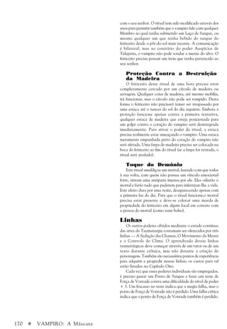 170 a VAMPIRO: A Máscara
com o seu senhor. O ritual tem sido modificado através dos
anos para permitir também que o vampiro fale com qualquer
Membro ao qual tenha submetido um Laço de Sangue, ou
mesmo qualquer um que tenha bebido do sangue do
feiticeiro desde o pôr-do-sol mais recente. A comunicação
é bilateral, mas ao contrário do poder Auspícios de
Telepatia, o vampiro não pode sondar a mente do alvo. O
feiticeiro precisa possuir um item que tenha pertencido ao
seu senhor.
Proteção Contra a Destruição
da Madeira
O feiticeiro deste ritual de uma hora precisa estar
completamente cercado por um círculo de madeira ou
serragem. Qualquer coisa de madeira, até mesmo mobília,
irá funcionar, mas o círculo não pode ser rompido. Desta
forma o feiticeiro não precisará temer ser trespassado por
uma estaca até o nascer do sol do dia seguinte. Embora a
proteção funcione apenas contra a primeira tentativa,
qualquer estaca de madeira que esteja posicionada para
um golpe contra o coração do vampiro será desintegrada
imediatamente. Para ativar o poder do ritual, a estaca
precisa realmente estar ameaçando o vampiro. Uma estaca
meramente empunhada perto do coração do vampiro não
será afetada. Uma farpa de madeira precisa ser colocada na
boca do feiticeiro ao fim do ritual (se a farpa for retirada, o
ritual será anulado).
Toque do Demônio
Este ritual amaldiçoa um mortal, fazendo com que todos
à sua volta, com quem não possua um vínculo emocional
forte, sintam uma antipatia imensa por ele. Eles odiarão o
mortal e farão tudo que puderem para infernizar-lhe a vida.
Este efeito dura por uma noite, desaparecendo apenas com
a primeira luz do dia. Para que o ritual funcione,o mortal
precisa estar presente e deve-se colocar uma moeda de
propriedade do feiticeiro em algum local em contato com
a pessoa do mortal (como num bolso).
Linhas
Os outros poderes obtidos mediante o estudo contínuo
das artes da Taumaturgia costumam ser oferecidos por três
linhas — A Sedução das Chamas, O Movimento da Mente
e o Controle do Clima. O aprendizado dessas linhas
taumatúrgicas deve começar através de um tutor ou de um
texto durante crônica, mas não durante a criação do
personagem. Também são necessários pontos de experiência
para adquirir e progredir nessas linhas; os custos para tal
estão listados no Capítulo Oito.
Cada vez que esses poderes individuais são empregados,
é preciso gastar um Ponto de Sangue e fazer um teste de
Força de Vontade contra uma dificuldade do nível de poder
+ 3. Um fracasso no teste indica que a magia falha, mas o
ponto de Força de Vontade não é perdido. Uma falha crítica
indica que o ponto de Força de Vontade também é perdido.
 