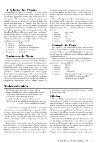 a 171
A Sedução das Chamas
O personagem pode criar chamas. Com níveis baixos
de Habilidade só é possível criar chamas pequenas, mas os
taumaturgos experientes podem gerar chamas maiores e
mais quentes. O personagem pode criar a chama em
qualquer lugar que se encontre em sua linha de visão, mas
precisa testar Percepção + Prontidão para colocá-las no
ponto que deseja, a não ser que seja sobre o seu próprio
corpo. As chamas criadas por esta linha são sobrenaturais,
não podendo queimar os objetos até que elas tenham sido
liberadas pelo Membro. Portanto, uma “palma em chamas”
não queimará a mão do vampiro ou causará um ferimento
grave — apenas produzirá luz. Além disso, se o Taumaturgo
acender as chamas sobre seu próprio corpo, os indivíduos
engalfinhados com ele não sofrerão.
1 sucesso Vela
2 sucessos Palma em chamas
3 sucessos Fogueira de acampamento
4 sucessos Fogueira de execução
5 sucessos Incêndio
Movimento da Mente
Esta linha taumatúrgica possibilita seu usuário a
controlar mentalmente o movimento dos objetos. Os objetos
podem ser erguidos, movidos, girados em círculos, qualquer
coisa assim. Se esta linha for praticada numa criatura viva,
o indivíduo pode tentar resistir; o feiticeiro e a vítima
comparam Força de Vontade num teste de disputa de
habilidades. Os objetos não podem ser movidos mais rápido
do que o próprio personagem é capaz de se mover, de modo
que os objetos não podem ser “arremessados” com nenhuma
capacidade sobrehumana. Porém, os objetos podem ser
manipulados como se pelas mãos do próprio vampiro: os
machados podem ser cravados em pessoas ou em árvores, e
as pistolas podem ser disparadas, considerando que o
Membro seja suficientemente avançado para levantar o
objeto.
O peso do objeto movido é muito importante: um
determinado nível é necessário para até mesmo tentar
mover certos objetos. Depois que um vampiro alcance um
nível três, ele passa a ser capaz de levitar a si mesmo, a
despeito de quanto pese. Do contrário, aplicam-se restrições
de peso.
1 sucesso meio quilo
2 sucessos 10 kg
3 sucessos 100 kg
4 sucessos 200 kg
5 sucessos 1/2 tonelada
Controle do Clima
Esta linha dá a um personagem a capacidade de afetar
o clima. A dificuldade da magia depende do clima do
momento. Pode ser muito difícil (dificuldade 9) fazer cair
um raio num dia ensolarado, mas é fácil criar neblina em
Londres (dificuldade 3).
O jogador precisa testar Manipulação + Sobrevivência.
O número de sucessos determina a força do novo clima e
quanto dano é causado pelo raio.
1 sucesso Neblina
2 sucessos Chuva
3 sucessos Vento
4 sucessos Tempestade
5 sucessos Raio (Use 10 dados para testar dano,
dificuldade de atingir segundo o
alcance de arma de fogo)
Antecedentes
Foi há muitos anos atrás que me tornei o que sou
Caí na armadilha desta vida como uma ovelha inocente
Agora jamais posso mostrar meu rosto durante o dia
E você só me verá caminhando ao luar
A aba de meu chapéu esconde os olhos da besta.
Tenho o rosto de um pecador mas as mãos de um sacerdote.
— Sting, “Moon over Bourbon Street”
As Características a seguir descrevem as vantagens
especiais do seu personagem. Porém, você precisa escolher
por que e como passou a possuir essas Características
específicas. Como obteve seus Recursos? Que tipo de
Contatos possui? De onde vem toda essa Influência? Dê
sentido a seus Antecedentes e integre-os ao conceito de
seu personagem.
Pode-se fazer testes usando essas Características para
obter informações, recursos ou favores. Freqüentemente
esses Antecedentes são usados em conjunto com um
Atributo, como testar Carisma + Influência para tirar a
polícia das suas costas, ou Raciocínio + Recursos para fazer
os seus parentes assinarem aquele último cheque — à guisa
de empréstimo, claro.
Aliados
Os seus Aliados são mortais que o ajudam e apóiam.
Eles podem ser familiares ou amigos, ou mesmo uma
organização com a qual você possua boas relações. Os
Aliados possuem suas próprias vidas para viver, de modo
que não pulam sempre que você manda, mas costumam ter
Influência na comunidade e acesso a Contatos ou Recursos.
Um Aliado é em última instância um mortal com quem
você possui boas relações, e que o protege e apóia por amor
ou interesse comum.
Para cada ponto de Aliados que você possuir, você tem
um Aliado. Este indivíduo é uma pessoa influente na cidade
na qual vive, Um Aliado poderia ser um sargento de polícia,
um conselheiro do prefeito ou mesmo (se o seu nível for
um 4 ou um 5) o próprio prefeito.
Os Aliados costumam ser muito confiáveis e leais.
Porém, é preciso tempo e energia para manter a aliança: os
Capítulo Sete: Características
 