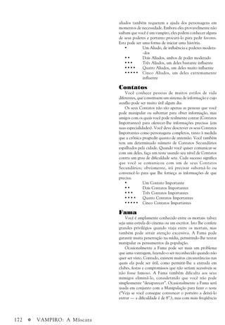 172 a VAMPIRO: A Máscara
aliados também requerem a ajuda dos personagens em
momentos de necessidade. Embora eles provavelmente não
saibam que você é um vampiro, eles podem conhecer alguns
de seus poderes e portanto procurá-lo para pedir favores.
Esta pode ser uma forma de iniciar uma história.
• Um Aliado, de influência e poderes modera-
-dos
• • Dois Aliados, ambos de poder moderado
• • • Três Aliados, um deles bastante influente
• • • • Quatro Aliados, um deles muito influente
• • • • • Cinco Aliados, um deles extremamente
influente
Contatos
Você conhece pessoas de muitos estilos de vida
diferentes, que constituem um sistema de informação e cujo
auxílio pode ser muito útil algum dia.
Os seus Contatos não são apenas as pessoas que você
pode manipular ou subornar para obter informação, mas
amigos com os quais você pode realmente contar (Contatos
Importantes) para oferecer-lhe informações precisas (em
suas especialidades). Você deve descrever os seus Contatos
Importantes como personagens completos, tanto à medida
que a crônica progredir quanto de antemão. Você também
tem um determinado número de Contatos Secundários
espalhados pela cidade. Quando você quiser comunicar-se
com um deles, faça um teste usando seu nível de Contatos
contra um grau de dificuldade sete. Cada sucesso significa
que você se comunicou com um de seus Contatos
Secundários; obviamente, irá precisar suborná-lo ou
convencê-lo para que lhe forneça as informações de que
precisa.
• Um Contato Importante
• • Dois Contatos Importantes
• • • Três Contatos Importantes
• • • • Quatro Contatos Importantes
• • • • • Cinco Contatos Importantes
Fama
Você é amplamente conhecido entre os mortais: talvez
seja uma estrela do cinema ou um escritor. Isto lhe confere
grandes privilégios quando viaja entre os mortais, mas
também pode atrair atenção excessiva. A Fama pode
garantir muita penetração na mídia, permitindo-lhe tentar
manipular os pensamentos da população.
Ocasionalmente a Fama pode ser mais um problema
que uma vantagem, fazendo-o ser reconhecido quando não
quer ser visto. Contudo, existem muitas circunstâncias nas
quais ela pode ser útil, como permitir-lhe a entrada em
clubes, festas e compromissos que não seriam acessíveis se
não fosse famoso. A Fama também dificulta aos seus
inimigos eliminá-lo, considerando que você não pode
simplesmente “desaparecer”. Ocasionalmente a Fama será
usada em conjunto com a Manipulação para fazer o teste
(“Veja se você consegue convencer o porteiro a deixá-lo
entrar — a dificuldade é de 8”.), mas com mais freqüência
 