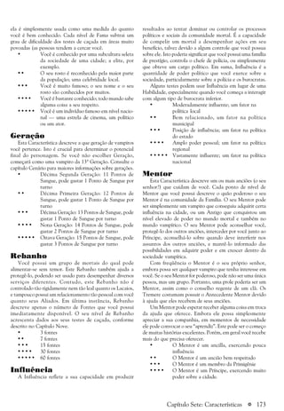 a 173
ela é simplesmente usada como uma medida do quanto
você é bem conhecido. Cada nível de Fama subtrai um
grau de dificuldade dos testes de caçada em áreas muito
povoadas (as pessoas tendem a cercar você.
• Você é conhecido por uma subcultura seleta
da sociedade de uma cidade; a elite, por
exemplo.
• • O seu rosto é reconhecido pela maior parte
da população; uma celebridade local.
• • • Você é muito famoso; o seu nome e o seu
rosto são conhecidos por muitos.
• • • • Você é bastante conhecido; todo mundo sabe
alguma coisa a seu respeito.
• • • • • Você é um indivíduo famoso em nível nacio-
nal — uma estrela de cinema, um político
ou um ator.
Geração
Esta Característica descreve a que geração de vampiros
você pertence. Isto é crucial para determinar o potencial
final do personagem. Se você não escolher Geração,
começará como uma vampiro da 13ª Geração. Consulte o
capítulo Cenário para maiores informações sobre gerações.
• Décima Segunda Geração: 11 Pontos de
Sangue, pode gastar 1 Ponto de Sangue por
turno
• • Décima Primeira Geração: 12 Pontos de
Sangue, pode gastar 1 Ponto de Sangue por
turno
• • • Décima Geração: 13 Pontos de Sangue, pode
gastar 1 Ponto de Sangue por turno
• • • • Nona Geração: 14 Pontos de Sangue, pode
gastar 2 Pontos de Sangue por turno
• • • • • Oitava Geração: 15 Pontos de Sangue, pode
gastar 3 Pontos de Sangue por turno
Rebanho
Você possui um grupo de mortais do qual pode
alimentar-se sem temor. Este Rebanho também ajuda a
protegê-lo, podendo ser usado para desempenhar diversos
serviços diferentes. Contudo, este Rebanho não é
controlado tão rigidamente nem tão leal quanto os Lacaios,
e tampouco possui um relacionamento tão pessoal com você
quanto seus Aliados. Em última instância, Rebanho
descreve apenas o número de Fontes que você possui
imediatamente disponível. O seu nível de Rebanho
acrescenta dados aos seus testes de caçada, conforme
descrito no Capítulo Nove.
• 3 fontes
• • 7 fontes
• • • 15 fontes
• • • • 30 fontes
• • • • • 60 fontes
Influência
A Influência reflete a sua capacidade em produzir
resultados ao tentar dominar ou controlar os processos
políticos e sociais da comunidade mortal. É a capacidade
de compelir um mortal a desempenhar ações em seu
benefício, talvez devido a algum controle que você possua
sobre ele. Isto poderia significar que você possui uma família
de prestígio, controla o chefe de polícia, ou simplesmente
que obteve um cargo político. Em suma, Influência é a
quantidade de poder político que você exerce sobre a
sociedade, particularmente sobre a polícia e os burocratas.
Alguns testes podem usar Influência em lugar de uma
Habilidade, especialmente quando você começa a interagir
com algum tipo de burocrata inferior.
• Moderadamente influente; um fator na
política local
• • Bem relacionado, um fator na política
municipal
• • • Posição de influência; um fator na política
do estado
• • • • Amplo poder pessoal; um fator na política
regional
• • • • • Vastamente influente; um fator na política
nacional
Mentor
Esta Característica descreve um ou mais anciões (o seu
senhor?) que cuidam de você. Cada ponto de nível de
Mentor que você possui descreve o quão poderoso o seu
Mentor é na comunidade da Família. O seu Mentor pode
ser simplesmente um vampiro que conseguiu adquirir certa
influência na cidade, ou um Antigo que conquistou um
nível elevado de poder no mundo mortal e também no
mundo vampírico. O seu Mentor pode aconselhar você,
protegê-lo dos outros anciões, interceder por você junto ao
Príncipe, aconselhá-lo sobre quando deve interferir nos
assuntos dos outros anciões, e mantê-lo informado das
possibilidades em adquirir poder e em crescer dentro da
sociedade vampírica.
Com freqüência o Mentor é o seu próprio senhor,
embora possa ser qualquer vampiro que tenha interesse em
você. Se o seu Mentor for poderoso, pode não ser uma única
pessoa, mas um grupo. Portanto, uma prole poderia ser um
Mentor, assim como o conselho regente de um clã. Os
Tremere costumam possuir o Antecedente Mentor devido
à ajuda que eles recebem de seus anciões.
Um Mentor pode esperar receber alguma coisa em troca
da ajuda que oferece. Embora ele possa simplesmente
apreciar a sua companhia, em momentos de necessidade
ele pode convocar o seu “aprendiz”. Este pode ser o começo
de muitas histórias excelentes. Porém, em geral você recebe
mais do que precisa oferecer.
• O Mentor é um ancilla, exercendo pouca
influência
• • O Mentor é um ancião bem respeitado
• • • O Mentor é um membro da Primigênie
• • • • O Mentor é um Príncipe, exercendo muito
poder sobre a cidade.
Capítulo Sete: Características
 