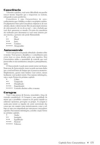 a 175
Consciência
Tolerante e piedoso, você sente dificuldade em guardar
rancor mesmo daqueles que o magoaram ou traíram,
esforçando-se para perdoá-los.
Consciência é uma Característica de auto-
conhecimento,que o habilita a avaliar a sua própria conduta.
Os julgamentos feitos pela Consciência originam-se de suas
atitudes, ideais e valores morais. Eles são prescrições internas
do valor pessoal e da voz do eu real — não a fachada que
você deve apresentar ao mundo. Os testes de consciência
são realizados para determinar se você sente remorso por
atos imorais, e portanto não perde Humanidade.
• Puro
• • Moral
• • • Justo
• • • • Caridoso
• • • • • Arrependido
Autocontrole
Você é uma pessoa de grande sobriedade e domínio sobre
si mesmo. Você possui a disciplina e o comedimento para
evitar fazer as coisas ditadas pelos seus impulsos. Esta
Característica indica a quantidade de controle que você
possui sobre os seus sentimentos, emoções e, principalmente,
ações.
O Autocontrole é usado para resistir entrar em frenesi.
Num teste de Autocontrole, nunca se pode usar mais dados
que o total em Pontos de Sangue que se possui no momento.
Simplesmente, quanto mais faminto você estiver, menos
facilmente você poderá resistir. Para maiores informações,
veja a seção Frenesi do próximo capítulo.
• Calmo
• • . Temperado
• • • Disciplinado
• • • • Empedernido
• • • • • Controle absoluto sobre si mesmo
Coragem
Você é uma pessoa de bravura, tenacidade e força de
vontade considerável. A Coragem é uma qualidade da
mente que o possibilita a manter-se de queixo erguido ao
enfrentar oponentes, provações ou perigos. A coragem é
usada para resistir ao impulso de correr aterrorizado das
coisas que um vampiro teme instintivamente, como o sol,
fogo ou uma cruz empunhada por uma pessoa com poderes
sagrados. Para maiores informações, consulte a seção Terror
no próximo capítulo.
• Audaz
• • Intrépido
• • • Equilibrado
• • • • Notável
• • • • • Valoroso
Capítulo Sete: Características
 
