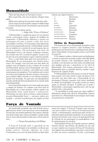 176 a VAMPIRO: A Máscara
Humanidade
Talvez não haja paraíso na Terra para os jovens
Meu coração bate como asas de pássaros selvagens numa
gaiola
Minha maior esperança foi meu maior motivo para sofrer
E meu coração voou de sua gaiola e sangrou em minha manga
Os gritos de paixão foram como ferimentos que precisavam
de atenção
O trovão não me deixou ouvi-los.
— Indigo Girls, “Prince of Darkness”
A Humanidade é a medida do quanto de sua natureza
mortal o personagem retém a despeito da maldição do
vampirismo. A Humanidade influencia o quanto seu
personagem está apto a resistir a todas suas novas
necessidades e instintos. A Característica mais importante
que seu personagem pode possuir é a Humanidade: quando
ela cai, também cai a conexão de seu personagem com sua
natureza humana. Um personagem sem nível em
Humanidade torna-se um monstro totalmente inumano,
não estando mais sob o controle do jogador. A pessoa terá
de criar um novo personagem se quiser continuar jogando.
Esta é a razão básica pela qual você quer preservar a
Humanidade do seu personagem, mas existem muitas
outras. Por exemplo, você não pode usar mais dados em
qualquer teste de Empatia do que o número de seu nível
de Humanidade. Quanto menos Humanidade você tiver,
mais profundamente irá dormir, e mais difícil será acordar
num momento de emergência. Você também tende a entrar
em frenesi mais facilmente durante situações estressantes,
pois considera difícil controlar os seus instintos primários
quando está em perigo. As ações que você desempenhará
quando tomado pelo frenesi poderiam levá-lo a perder ainda
mais Humanidade.
Esta Característica pode ser vista como aquilo que separa
o vampiro do humano. Os vampiros com níveis altos de
Humanidade são os mais humanos, embora aqueles com
Humanidade baixa sejam brutais e monstruosos.
Obviamente, isso não é preto no branco: muitos humanos
possuem Humanidade baixa — assassinos sádicos por
exemplo — portanto é possível para um vampiro ser mais
humano que alguns humanos
x Monstruoso
• Horrível
• • Bestial
• • • Frio
• • • • Insensível
• • • • • Distante
• • • • • • Reservado
• • • • • • • Normal
• • • • • • • • Carinhoso
• • • • • • • • • Piedoso
• • • • • • • • • • Humano
Efeitos da Humanidade
• Na maioria das vezes a Humanidade determina o quão
humanos os vampiros parecem e quão facilmente eles
podem passar por humanos para a população geral. Quanto
menos Humanidade um personagem possuir, mais bestial
ele parecerá.
• Os vampiros tendem a dormir muito profundamente
e, mesmo se estiverem em perigo, podem sentir dificuldade
em acordar. Durante o dia, especialmente depois de ter
acordado, você não pode usar mais dados em nenhum teste
para qualquer ação que o equivalente ao seu nível de
Humanidade. Para maiores informações sobre como a
Humanidade afeta as atividades diurnas, consulte a seção
Despertar do Capítulo Drama.
• A Humanidade afeta diretamente os testes de Virtude
feitos quando você tenta resistir a entrar em frenesi. Você
não pode usar mais dados que a Humanidade de seu
personagem. Portanto, enquanto você estiver afundando
no abismo da bestialidade, não poderá resistir por muito
tempo ao chamado selvagem. À medida que se perde a
Humanidade, o personagem engatinha para o dia em que
perderá todo o autocontrole.
• A quantidade de tempo gasta em torpor também é
diretamente afetada pelo nível de Humanidade. Quanto
mais baixa for a Humanidade do personagem, mais tempo
ele permanecerá entorpecido.
Força de Vontade
Sou tomado pela necessidade, uma onda de desejo contra a
qual não posso resistir. Como uma árvore contra a tempestade.
Eu não vergo, mas acabarei quebrando. Posso esperar, refreando
meu desejo semana após semana, permitindo a agonia invadir
meu ser, mas no fim não poderei resistir mais e terei de matar de
novo....
— Thomas Braundenburg, Soul Whisper
A Força de Vontade mede a capacidade de um
personagem em sobrepujar as necessidades e os desejos que
podem tentá-lo. Contudo, diferente de outras
Características, esta você não pode decidir nos dados (pelo
menos não sempre). A Força de Vontade é uma coisa que
você gasta. Lembre-se que a Força de Vontade possui dois
valores: o nível permanente, representado pelos círculos e o
nível atual, representado pelos quadrados. Ao usar um ponto
de Força de Vontade, você o remove do nível atual de Força
de Vontade de seu personagem (os quadradinhos) e não
do nível permanente (os círculos).
A Quantidade de Força de Vontade aumenta e diminui
bastante durante uma história. Ela diminui em um cada
vez que o jogador usar um ponto de Força de Vontade para
fazer alguma coisa extraordinária, como reter o autocontrole
ou obter um sucesso automático. No fim, o personagem
 