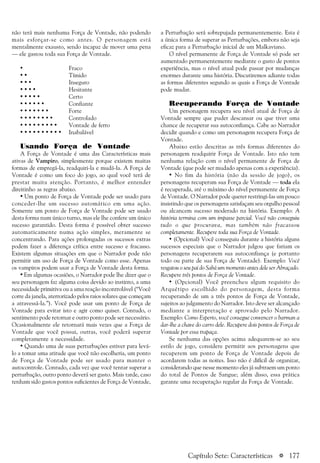 a 177
não terá mais nenhuma Força de Vontade, não podendo
mais esforçar-se como antes. O personagem está
mentalmente exausto, sendo incapaz de mover uma pena
— ele gastou toda sua Força de Vontade.
• Fraco
• • Tímido
• • • Inseguro
• • • • Hesitante
• • • • • Certo
• • • • • • Confiante
• • • • • • • Forte
• • • • • • • • Controlado
• • • • • • • • • Vontade de ferro
• • • • • • • • • • Inabalável
Usando Força de Vontade
A Força de Vontade é uma das Características mais
ativas de Vampiro, simplesmente porque existem muitas
formas de empregá-la, readquiri-la e mudá-la. A Força de
Vontade é como um foco do jogo, ao qual você terá de
prestar muita atenção. Portanto, é melhor entender
direitinho as regras abaixo.
• Um ponto de Força de Vontade pode ser usado para
conceder-lhe um sucesso automático em uma ação.
Somente um ponto de Força de Vontade pode ser usado
desta forma num único turno, mas ele lhe confere um único
sucesso garantido. Desta forma é possível obter sucesso
automaticamente numa ação simples, meramente se
concentrando. Para ações prolongadas os sucessos extras
podem fazer a diferença crítica entre sucesso e fracasso.
Existem algumas situações em que o Narrador pode não
permitir um uso de Força de Vontade como esse. Apenas
os vampiros podem usar a Força de Vontade desta forma.
• Em algumas ocasiões, o Narrador pode lhe dizer que o
seu personagem faz alguma coisa devido ao instinto, a uma
necessidade primitiva ou a uma reação incontrolável (“Você
corre da janela, aterrorizado pelos raios solares que começam
a atravessá-la.”). Você pode usar um ponto de Força de
Vontade para evitar isto e agir como quiser. Contudo, o
sentimento pode retornar e outro ponto pode ser necessário.
Ocasionalmente ele retornará mais vezes que a Força de
Vontade que você possui, outras, você poderá superar
completamente a necessidade.
• Quando uma de suas perturbações estiver para levá-
lo a tomar uma atitude que você não escolheria, um ponto
de Força de Vontade pode ser usado para manter o
autocontrole. Contudo, cada vez que você tentar superar a
perturbação, outro ponto deverá ser gasto. Mais tarde, caso
tenham sido gastos pontos suficientes de Força de Vontade,
a Perturbação será sobrepujada permanentemente. Esta é
a única forma de superar as Perturbações, embora não seja
eficaz para a Perturbação inicial de um Malkaviano.
O nível permanente de Força de Vontade só pode ser
aumentado permanentemente mediante o gasto de pontos
experiência, mas o nível atual pode passar por mudanças
enormes durante uma história. Discutiremos adiante todas
as formas diferentes segundo as quais a Força de Vontade
pode mudar.
Recuperando Força de Vontade
Um personagem recupera seu nível atual de Força de
Vontade sempre que puder descansar ou que tiver uma
chance de recuperar sua autoconfiança. Cabe ao Narrador
decidir quando e como um personagem recupera Força de
Vontade.
Abaixo estão descritas as três formas diferentes do
personagem readquirir Força de Vontade. Isto não tem
nenhuma relação com o nível permanente de Força de
Vontade (que pode ser mudado apenas com a experiência).
• No fim da história (não da sessão de jogo), os
personagens recuperam sua Força de Vontade — toda ela
é recuperada, até o máximo do nível permanente de Força
de Vontade. O Narrador pode querer restringi-las um pouco
insistindo que os personagens satisfaçam seu orgulho pessoal
ou alcancem sucesso moderado na história. Exemplo: A
história termina com um impasse parcial. Você não conseguiu
tudo o que procurava, mas também não fracassou
completamente. Recupere toda sua Força de Vontade.
• (Opcional) Você conseguiu durante a história alguns
sucessos especiais que o Narrador julgou que fariam os
personagens recuperarem sua autoconfiança (e portanto
todo ou parte de sua Força de Vontade). Exemplo: Você
resgatou o seu pai do Sabá um momento antes dele ser Abraçado.
Recupere três pontos de Força de Vontade.
• (Opcional) Você preencheu algum requisito do
Arquétipo escolhido do personagem, desta forma
recuperando de um a três pontos de Força de Vontade,
sujeitos ao julgamento do Narrador. Isto deve ser alcançado
mediante a interpretação e aprovado pelo Narrador.
Exemplo: Como Esperto, você consegue convencer o barman a
dar-lhe a chave do carro dele. Recupere dois pontos de Força de
Vontade por essa trapaça.
Se nenhuma das opções acima adequarem-se ao seu
estilo de jogo, considere permitir aos personagens que
recuperem um ponto de Força de Vontade depois de
acordarem todas as noites. Isso não é difícil de organizar,
considerando que nesse momento eles já subtraem um ponto
do total de Pontos de Sangue; além disso, essa prática
garante uma recuperação regular da Força de Vontade.
Capítulo Sete: Características
 