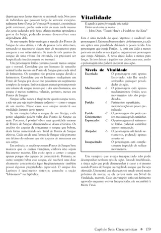 a 179
depois que seus dentes tiverem se enterrado nela. Nos casos
de indivíduos que possuam força de vontade excepcio-
nalmente forte (Força de Vontade 9 ou mais), a resistência
pode continuar, porém mais cedo ou mais tarde mesmo
eles serão seduzidos pelo beijo. Alguns mortais aprendem a
gostar do beijo, podendo mesmo desenvolver uma
dependência dele.
Se um vampiro beber mais que a metade dos Pontos de
Sangue de uma vítima, a vida da pessoa corre sério risco,
tornando-se necessário algum tipo de tratamento para
assegurar a sua sobrevivência. Se mais de três quartos do
sangue de uma vítima for extraído, ela precisará ser
hospitalizada imediatamente ou morrerá.
Um personagem ferido costuma possuir menos sangue
que o normal. Considere que um humano de tamanho
normal tenha menos um Ponto de Sangue para cada nível
de ferimentos. Os vampiros não perdem sangue devido a
ferimentos. Considere que os humanos readquirem um
Ponto de Sangue por dia se não possuírem um suprimento
completo de sangue. Embora alguns animais possam possuir
um volume de sangue maior que o dos seres humanos, seu
sangue é menos nutritivo, valendo, portanto, menos em
Pontos de Sangue.
Sangue velho nunca é tão potente quanto sangue novo,
a não ser que seja incrivelmente poderoso — como o sangue
de um ancião. Nesse caso, esse sangue manterá sua
vitalidade durante certo tempo.
Se um vampiro beber o sangue de um Antigo, cada
ponto adquirido poderá valer dois Pontos de Sangue ou
mais. Portanto, é possível obter uma quantidade enorme
de Pontos de Sangue alimentando-se dessas criaturas. Os
anciões são capazes de concentrar o sangue que bebem,
desta forma aumentando seu Total de Pontos de Sangue
efetivas. Cada um de seus Pontos de Sangue vale portanto
um décimo do máximo que são capazes de armazenar em
seu corpo.
Em essência, os anciões possuem Pontos de Sangue bem
maiores que os outros vampiros, embora não sejam
fisicamente maiores. Eles estão aptos a conter o sangue
apenas porque são capazes de concentrá-lo. Portanto, se
outro vampiro beber esse sangue, ele receberá uma dose
altamente concentrada (que freqüentemente também
possui algumas propriedades especiais). O sangue dos
Lupinos é igualmente potente; consulte a seção
“lobisomens” no Apêndice.
Vitalidade
E aquele a quem for negada esta saúde
Deitar-se-á entre os mortos
— John Dyer, “Toast: Here’s a Health to the King”
Esta é uma medida do quão vigoroso e saudável um
personagem é. Existem diversos níveis de ferimentos, e cada
um aplica uma penalidade diferente à pessoa ferida. Um
personagem que esteja Ferido, -1, teria um dado a menos
para usar em todas as suas jogadas, enquanto um personagem
que esteja Aleijado, -5, teria cinco dados a menos para
lançar. Se isso deixar o jogador sem dados para usar, então
o personagem não poderá executar essa ação.
Níveis de Vitalidade
Escoriado: O personagem está apenas
Escoriado, não lhe sendo
atribuídos quaisquer penali-
dades de ação.
Machucado: -1 O personagem está apenas
medianamente ferido; seus
movimentos não são preju-
dicados.
Ferido: -1 Ferimentos superficiais;
movimentação um pouco pre-
judicada
Ferido -2 O personagem não pode cor-
Gravemente: rer, mas ainda pode caminhar.
Espancado: -2 O personagem está seriamen-
te ferido, podendo caminhar
apenas mancando.
Aleijado: -5 O personagem está ferido se-
riamente, podendo apenas
arrastar-se
Incapacitado: O personagem está comple-
tamente impedido de realizar
movimentos.
Um vampiro que esteja incapacitado não pode
desempenhar nenhum tipo de ação. Estando imobilizado,
a única ação que pode desempenhar é curar a si mesmo
usando Pontos de Sangue ou engolindo sangue que lhe seja
oferecido. Um mortal que alcançar este estado estará muito
próximo da morte; se ele perder mais um Nível de
Vitalidade, morrerá. Caso um vampiro sofra um ferimento
agravado enquanto estiver Incapacitado, ele sucumbirá à
Morte Final.
Capítulo Sete: Características
 