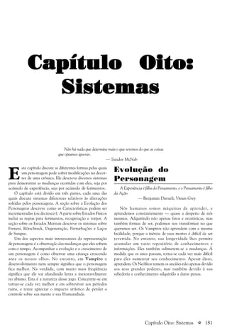 a 181
Capítulo Oito:Capítulo Oito:Capítulo Oito:Capítulo Oito:Capítulo Oito:
SistemasSistemasSistemasSistemasSistemas
Evolução do
Personagem
A Experiência é filha do Pensamento, e o Pensamento é filho
da Ação.
— Benjamin Disraeli, Vivian Grey
Nós humanos somos máquinas de aprender, e
aprendemos constantemente — quase a despeito de nós
mesmos. Adquirindo não apenas fatos e estatísticas, mas
também formas de ser, podemos nos transformar no que
queremos ser. Os Vampiros não aprendem com a mesma
facilidade, porque a inércia de suas mortes é difícil de ser
revertida. No entanto, sua longevidade lhes permite
acumular um vasto repositório de conhecimentos e
informações. Eles também submetem-se a mudanças. À
medida que os anos passam, torna-se cada vez mais difícil
para eles aumentar seu conhecimento. Apesar disso,
aprendem. Os Neófitos temem os anciões não apenas devido
aos seus grandes poderes, mas também devido à sua
sabedoria e conhecimento adquirido a duras penas.
E
ste capítulo discute as diferentes formas pelas quais
um personagem pode sofrer modificações no decor-
rer de uma crônica. Ele descreve diversos sistemas
para demonstrar as mudanças ocorridas com eles, seja por
acúmulo de experiência, seja por acúmulo de ferimentos.
O capítulo está divido em três partes, cada uma das
quais discute sistemas diferentes relativos às alterações
sofridas pelos personagens. A seção sobre a Evolução dos
Personagens descreve como as Características podem ser
incrementadas (ou decrescer). A parte sobre Estados Físicos
inclui as regras para ferimentos, recuperação e torpor. A
seção sobre os Estados Mentais descreve os sistemas sobre
Frenesi, Rötschreck, Degeneração, Perturbações e Laços
de Sangue.
Um dos aspectos mais interessantes da representação
de personagens é a observação das mudanças que eles sofrem
com o tempo. Acompanhar a evolução e o crescimento de
um personagem é como observar uma criança crescendo
ante os nossos olhos. No entanto, em Vampiro o
desenvolvimento nem sempre significa que o personagem
fica melhor. Na verdade, com muito mais freqüência
significa que ele vai afundando lenta e inexoravelmente
no abismo. Esta é a natureza desse jogo. Concentre-se em
tornar-se cada vez melhor e em sobreviver aos períodos
ruins, e tente apreciar o impacto artístico de perder o
controle sobre sua mente e sua Humanidade.
Não há nada que determine mais o que seremos do que as coisas
que optamos ignorar.
— Sandor McNab
Capítulo Oito: Sistemas
 
