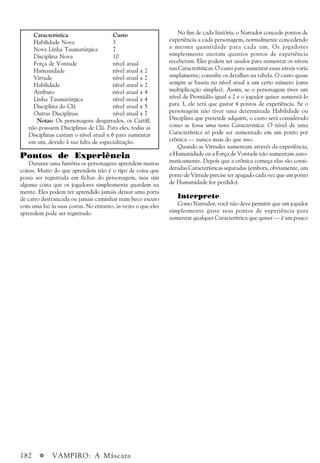 182 a VAMPIRO: A Máscara
No fim de cada história, o Narrador concede pontos de
experiência a cada personagem, normalmente concedendo
a mesma quantidade para cada um. Os jogadores
simplesmente anotam quantos pontos de experiência
receberam. Eles podem ser usados para aumentar os níveis
nas Características. O custo para aumentar esses níveis varia
amplamente; consulte os detalhes na tabela. O custo quase
sempre se baseia no nível atual x um certo número (uma
multiplicação simples). Assim, se o personagem tiver um
nível de Prontidão igual a 2 e o jogador quiser aumentá-lo
para 3, ele terá que gastar 4 pontos de experiência. Se o
personagem não tiver uma determinada Habilidade ou
Disciplina que pretende adquirir, o custo será considerado
como se fosse uma nova Característica. O nível de uma
Característica só pode ser aumentado em um ponto por
crônica — nunca mais do que isso.
Quando as Virtudes aumentam através da experiência,
a Humanidade ou a Força de Vontade não aumentam auto-
maticamente. Depois que a crônica começa elas são consi-
deradas Características separadas (embora, obviamente, um
ponto de Virtude precise ser apagado cada vez que um ponto
de Humanidade for perdido).
Interprete
Como Narrador, você não deve permitir que um jogador
simplesmente gaste seus pontos de experiência para
aumentar qualquer Característica que quiser — é um pouco
Característica Custo
Habilidade Nova 3
Nova Linha Taumatúrgica 7
Disciplina Nova 10
Força de Vontade nível atual
Humanidade nível atual x 2
Virtude nível atual x 2
Habilidade nível atual x 2
Atributo nível atual x 4
Linha Taumatúrgica nível atual x 4
Disciplina do Clã nível atual x 5
Outras Disciplinas nível atual x 7
Notas: Os personagens desgarrados, os Caitiff,
não possuem Disciplinas de Clã. Para eles, todas as
Disciplinas custam o nível atual x 6 para aumentar
em um, devido à sua falta de especialização.
Pontos de Experiência
Durante uma história os personagens aprendem muitas
coisas. Muito do que aprendem não é o tipo de coisa que
possa ser registrada em fichas do personagem, mas sim
alguma coisa que os jogadores simplesmente guardem na
mente. Eles podem ter aprendido jamais deixar uma porta
de carro destrancada ou jamais caminhar num beco escuro
com uma luz às suas costas. No entanto, às vezes o que eles
aprendem pode ser registrado.
 