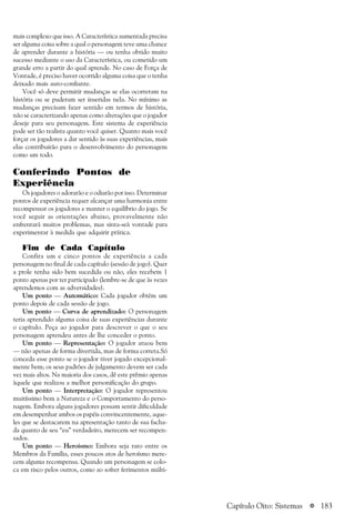 a 183
mais complexo que isso. A Característica aumentada precisa
ser alguma coisa sobre a qual o personagem teve uma chance
de aprender durante a história — ou tenha obtido muito
sucesso mediante o uso da Característica, ou cometido um
grande erro a partir do qual aprende. No caso de Força de
Vontade, é preciso haver ocorrido alguma coisa que o tenha
deixado mais auto-confiante.
Você só deve permitir mudanças se elas ocorreram na
história ou se puderam ser inseridas nela. No mínimo as
mudanças precisam fazer sentido em termos de história,
não se caracterizando apenas como alterações que o jogador
deseje para seu personagem. Este sistema de experiência
pode ser tão realista quanto você quiser. Quanto mais você
forçar os jogadores a dar sentido às suas experiências, mais
elas contribuirão para o desenvolvimento do personagem
como um todo.
Conferindo Pontos de
Experiência
Os jogadores o adorarão e o odiarão por isso. Determinar
pontos de experiência requer alcançar uma harmonia entre
recompensar os jogadores e manter o equilíbrio do jogo. Se
você seguir as orientações abaixo, provavelmente não
enfrentará muitos problemas, mas sinta-seà vontade para
experimentar à medida que adquirir prática.
Fim de Cada Capítulo
Confira um e cinco pontos de experiência a cada
personagem no final de cada capítulo (sessão de jogo). Quer
a prole tenha sido bem sucedida ou não, eles recebem 1
ponto apenas por ter participado (lembre-se de que às vezes
aprendemos com as adversidades).
Um ponto — Automático: Cada jogador obtém um
ponto depois de cada sessão de jogo.
Um ponto — Curva de aprendizado: O personagem
teria aprendido alguma coisa de suas experiências durante
o capítulo. Peça ao jogador para descrever o que o seu
personagem aprendeu antes de lhe conceder o ponto.
Um ponto — Representação: O jogador atuou bem
— não apenas de forma divertida, mas de forma correta.Só
conceda esse ponto se o jogador tiver jogado excepcional-
mente bem; os seus padrões de julgamento devem ser cada
vez mais altos. Na maioria dos casos, dê este prêmio apenas
àquele que realizou a melhor personificação do grupo.
Um ponto — Interpretação: O jogador representou
muitíssimo bem a Natureza e o Comportamento do perso-
nagem. Embora alguns jogadores possam sentir dificuldade
em desempenhar ambos os papéis convincentemente, aque-
les que se destacarem na apresentação tanto de sua facha-
da quanto de seu “eu” verdadeiro, merecem ser recompen-
sados.
Um ponto — Heroísmo: Embora seja raro entre os
Membros da Família, esses poucos atos de heroísmo mere-
cem alguma recompensa. Quando um personagem se colo-
ca em risco pelos outros, como ao sofrer ferimentos múlti-
Capítulo Oito: Sistemas
 